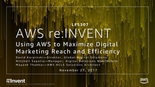 © 2017, Amazon Web Services, Inc. or its Affiliates. All rights reserved.
AWS re:INVENT
Using AWS to Maximize Digital
Marketing Reach and Efficiency
D a v i d K a r p i n s k i — D i r e c t o r , G l o b a l D i g i t a l S o l u t i o n s
M i t c h e l l S a p o l i o — M a n a g e r , D i g i t a l S o l u t i o n s W e b / M o b i l e
M a y a n k T h a k k a r — A W S H C L S S o l u t i o n s A r c h i t e c t
-
L F S 3 0 7
N o v e m b e r 2 7 , 2 0 1 7
 