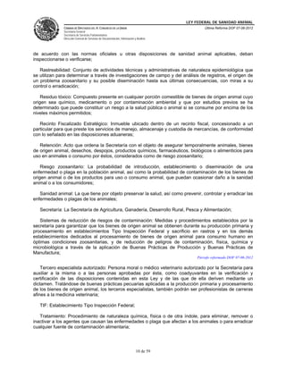 LEY FEDERAL DE SANIDAD ANIMAL
               CÁMARA DE DIPUTADOS DEL H. CONGRESO DE LA UNIÓN                                   Última Reforma DOF 07-06-2012
               Secretaría General
               Secretaría de Servicios Parlamentarios
               Dirección General de Servicios de Documentación, Información y Análisis




de acuerdo con las normas oficiales u otras disposiciones de sanidad animal aplicables, deban
inspeccionarse o verificarse;

   Rastreabilidad: Conjunto de actividades técnicas y administrativas de naturaleza epidemiológica que
se utilizan para determinar a través de investigaciones de campo y del análisis de registros, el origen de
un problema zoosanitario y su posible diseminación hasta sus últimas consecuencias, con miras a su
control o erradicación;

    Residuo tóxico: Compuesto presente en cualquier porción comestible de bienes de origen animal cuyo
origen sea químico, medicamento o por contaminación ambiental y que por estudios previos se ha
determinado que puede constituir un riesgo a la salud pública o animal si se consume por encima de los
niveles máximos permitidos;

   Recinto Fiscalizado Estratégico: Inmueble ubicado dentro de un recinto fiscal, concesionado a un
particular para que preste los servicios de manejo, almacenaje y custodia de mercancías, de conformidad
con lo señalado en las disposiciones aduaneras;

   Retención: Acto que ordena la Secretaría con el objeto de asegurar temporalmente animales, bienes
de origen animal, desechos, despojos, productos químicos, farmacéuticos, biológicos o alimenticios para
uso en animales o consumo por éstos, considerados como de riesgo zoosanitario;

    Riesgo zoosanitario: La probabilidad de introducción, establecimiento o diseminación de una
enfermedad o plaga en la población animal, así como la probabilidad de contaminación de los bienes de
origen animal o de los productos para uso o consumo animal, que puedan ocasionar daño a la sanidad
animal o a los consumidores;

   Sanidad animal: La que tiene por objeto preservar la salud, así como prevenir, controlar y erradicar las
enfermedades o plagas de los animales;

   Secretaría: La Secretaría de Agricultura, Ganadería, Desarrollo Rural, Pesca y Alimentación;

   Sistemas de reducción de riesgos de contaminación: Medidas y procedimientos establecidos por la
secretaría para garantizar que los bienes de origen animal se obtienen durante su producción primaria y
procesamiento en establecimientos Tipo Inspección Federal y sacrificio en rastros y en los demás
establecimientos dedicados al procesamiento de bienes de origen animal para consumo humano en
óptimas condiciones zoosanitarias, y de reducción de peligros de contaminación, física, química y
microbiológica a través de la aplicación de Buenas Prácticas de Producción y Buenas Prácticas de
Manufactura;
                                                                                             Párrafo reformado DOF 07-06-2012

    Tercero especialista autorizado: Persona moral o médico veterinario autorizado por la Secretaría para
auxiliar a la misma o a las personas aprobadas por ésta, como coadyuvantes en la verificación y
certificación de las disposiciones contenidas en esta Ley y de las que de ella deriven mediante un
dictamen. Tratándose de buenas prácticas pecuarias aplicadas a la producción primaria y procesamiento
de los bienes de origen animal, los terceros especialistas, también podrán ser profesionistas de carreras
afines a la medicina veterinaria;

   TIF: Establecimiento Tipo Inspección Federal;

   Tratamiento: Procedimiento de naturaleza química, física o de otra índole, para eliminar, remover o
inactivar a los agentes que causan las enfermedades o plaga que afectan a los animales o para erradicar
cualquier fuente de contaminación alimentaria;




                                                                             10 de 59
 