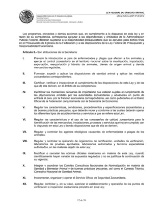LEY FEDERAL DE SANIDAD ANIMAL
              CÁMARA DE DIPUTADOS DEL H. CONGRESO DE LA UNIÓN                                   Última Reforma DOF 07-06-2012
              Secretaría General
              Secretaría de Servicios Parlamentarios
              Dirección General de Servicios de Documentación, Información y Análisis




   Los programas, proyectos y demás acciones que, en cumplimiento a lo dispuesto en esta ley y en
razón de su competencia, corresponda ejecutar a las dependencias y entidades de la Administración
Pública Federal, deberán sujetarse a la disponibilidad presupuestaria que se apruebe para dichos fines
en el Presupuesto de Egresos de la Federación y a las disposiciones de la Ley Federal de Presupuesto y
Responsabilidad Hacendaria.

   Artículo 6.- Son atribuciones de la Secretaría:

   I.       Prevenir la introducción al país de enfermedades y plagas que afecten a los animales y
            ejercer el control zoosanitario en el territorio nacional sobre la movilización, importación,
            exportación, reexportación y tránsito de animales, bienes de origen animal y demás
            mercancías reguladas;

   II.      Formular, expedir y aplicar las disposiciones de sanidad animal y aplicar las medidas
            zoosanitarias correspondientes;

   III.     Certificar, verificar e inspeccionar el cumplimiento de las disposiciones de esta Ley y de las
            que de ella deriven, en el ámbito de su competencia;

   IV.      Identificar las mercancías pecuarias de importación que estarán sujetas al cumplimiento de
            las disposiciones emitidas por las autoridades zoosanitarias y aduaneras en punto de
            entrada al país, por la fracción arancelaria correspondiente, así como publicarlas en el Diario
            Oficial de la Federación conjuntamente con la Secretaría de Economía;

   V.       Regular las características, condiciones, procedimientos y especificaciones zoosanitarias y
            de buenas prácticas pecuarias, que deberán reunir y conforme a las cuales deberán operar
            los diferentes tipos de establecimientos y servicios a que se refiere esta Ley;

   VI.      Regular las características y el uso de las contraseñas de calidad zoosanitaria para la
            identificación de las mercancías, instalaciones, procesos o servicios que hayan cumplido con
            lo dispuesto en esta Ley y demás disposiciones que de ella se deriven;

   VII.     Regular y controlar los agentes etiológicos causantes de enfermedades o plagas de los
            animales;

   VIII.    Regular y controlar la operación de organismos de certificación, unidades de verificación,
            laboratorios de pruebas aprobados, laboratorios autorizados y terceros especialistas
            autorizados, en las materias objeto de esta Ley;

   IX.      Modificar o cancelar las normas oficiales mexicanas en materia de esta Ley, cuando
            científicamente hayan variado los supuestos regulados o no se justifique la continuación de
            su vigencia;

   X.       Integrar y coordinar los Comités Consultivos Nacionales de Normalización en materia de
            Sanidad y Bienestar Animal y de buenas prácticas pecuarias, así como el Consejo Técnico
            Consultivo Nacional de Sanidad Animal;

   XI.      Instrumentar, organizar y operar el Servicio Oficial de Seguridad Zoosanitaria;

   XII.     Regular, controlar y, en su caso, autorizar el establecimiento y operación de los puntos de
            verificación e inspección zoosanitaria previstos en esta Ley;



                                                                            12 de 59
 