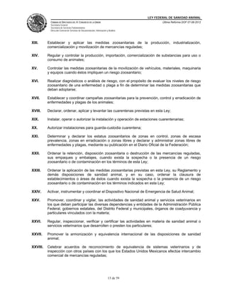 LEY FEDERAL DE SANIDAD ANIMAL
            CÁMARA DE DIPUTADOS DEL H. CONGRESO DE LA UNIÓN                                   Última Reforma DOF 07-06-2012
            Secretaría General
            Secretaría de Servicios Parlamentarios
            Dirección General de Servicios de Documentación, Información y Análisis




XIII.     Establecer y aplicar las medidas zoosanitarias de la producción, industrialización,
          comercialización y movilización de mercancías reguladas;

XIV.      Regular y controlar la producción, importación, comercialización de substancias para uso o
          consumo de animales;

XV.       Controlar las medidas zoosanitarias de la movilización de vehículos, materiales, maquinaria
          y equipos cuando éstos impliquen un riesgo zoosanitario;

XVI.      Realizar diagnósticos o análisis de riesgo, con el propósito de evaluar los niveles de riesgo
          zoosanitario de una enfermedad o plaga a fin de determinar las medidas zoosanitarias que
          deban adoptarse;

XVII.     Establecer y coordinar campañas zoosanitarias para la prevención, control y erradicación de
          enfermedades y plagas de los animales;

XVIII.    Declarar, ordenar, aplicar y levantar las cuarentenas previstas en esta Ley;

XIX.      Instalar, operar o autorizar la instalación y operación de estaciones cuarentenarias;

XX.       Autorizar instalaciones para guarda-custodia cuarentena;

XXI.      Determinar y declarar los estatus zoosanitarios de zonas en control, zonas de escasa
          prevalencia, zonas en erradicación o zonas libres y declarar y administrar zonas libres de
          enfermedades y plagas, mediante su publicación en el Diario Oficial de la Federación;

XXII.     Ordenar la retención, disposición zoosanitaria o destrucción de las mercancías reguladas,
          sus empaques y embalajes, cuando exista la sospecha o la presencia de un riesgo
          zoosanitario o de contaminación en los términos de esta Ley;

XXIII.    Ordenar la aplicación de las medidas zoosanitarias previstas en esta Ley, su Reglamento y
          demás disposiciones de sanidad animal, y en su caso, ordenar la clausura de
          establecimientos o áreas de éstos cuando exista la sospecha o la presencia de un riesgo
          zoosanitario o de contaminación en los términos indicados en esta Ley;

XXIV.     Activar, instrumentar y coordinar el Dispositivo Nacional de Emergencia de Salud Animal;

XXV.      Promover, coordinar y vigilar, las actividades de sanidad animal y servicios veterinarios en
          los que deban participar las diversas dependencias y entidades de la Administración Pública
          Federal, gobiernos estatales, del Distrito Federal y municipales, órganos de coadyuvancia y
          particulares vinculados con la materia;

XXVI.     Regular, inspeccionar, verificar y certificar las actividades en materia de sanidad animal o
          servicios veterinarios que desarrollen o presten los particulares;

XXVII.    Promover la armonización y equivalencia internacional de las disposiciones de sanidad
          animal;

XXVIII.   Celebrar acuerdos de reconocimiento de equivalencia de sistemas veterinarios y de
          inspección con otros países con los que los Estados Unidos Mexicanos efectúe intercambio
          comercial de mercancías reguladas;




                                                                          13 de 59
 