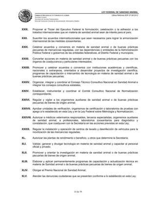 LEY FEDERAL DE SANIDAD ANIMAL
            CÁMARA DE DIPUTADOS DEL H. CONGRESO DE LA UNIÓN                                   Última Reforma DOF 07-06-2012
            Secretaría General
            Secretaría de Servicios Parlamentarios
            Dirección General de Servicios de Documentación, Información y Análisis




XXIX.     Proponer al Titular del Ejecutivo Federal la formulación, celebración o la adhesión a los
          tratados internacionales que en materia de sanidad animal sean de interés para el país;

XXX.      Suscribir los acuerdos interinstitucionales que sean necesarios para lograr la armonización
          internacional de las medidas zoosanitarias;

XXXI.     Celebrar acuerdos y convenios en materia de sanidad animal o de buenas prácticas
          pecuarias de mercancías reguladas, con las dependencias o entidades de la Administración
          Pública Federal o gobiernos de las entidades federativas, el Distrito Federal y municipios;

XXXII.    Concertar acciones en materia de sanidad animal o de buenas prácticas pecuarias con los
          órganos de coadyuvancia y particulares interesados;

XXXIII.   Promover y celebrar acuerdos o convenios con instituciones académicas y científicas,
          nacionales o extranjeras, orientados a desarrollar proyectos de investigación científica,
          programas de capacitación o intercambio de tecnología en materia de sanidad animal o de
          buenas prácticas pecuarias;

XXXIV.    Organizar, integrar y coordinar el Consejo Técnico Consultivo Nacional en Sanidad Animal e
          integrar los consejos consultivos estatales;

XXXV.     Establecer, instrumentar y coordinar el Comité Consultivo Nacional de Normalización
          correspondiente;

XXXVI.    Regular y vigilar a los organismos auxiliares de sanidad animal o de buenas prácticas
          pecuarias de bienes de origen animal;

XXXVII. Aprobar unidades de verificación, organismos de certificación o laboratorios de pruebas con
        apego a lo establecido en esta Ley y en la Ley Federal sobre Metrología y Normalización;

XXXVIII. Autorizar a médicos veterinarios responsables, terceros especialistas, organismos auxiliares
         de sanidad animal, a profesionales, laboratorios zoosanitarios para diagnóstico y
         constatación, que coadyuven con la Secretaría en las acciones previstas en esta Ley;

XXXIX.    Regular la instalación y operación de centros de lavado y desinfección de vehículos para la
          movilización de las mercancías reguladas;

XL.       Autorizar las plantas de rendimiento o beneficio, u otros que determine la Secretaría;

XLI.      Validar, generar y divulgar tecnología en materia de sanidad animal y capacitar al personal
          oficial y privado;

XLII.     Promover y orientar la investigación en materia de sanidad animal o de buenas prácticas
          pecuarias de bienes de origen animal;

XLIII.    Elaborar y aplicar permanentemente programas de capacitación y actualización técnica en
          materia de Sanidad animal o de buenas prácticas pecuarias de bienes de origen animal;

XLIV.     Otorgar el Premio Nacional de Sanidad Animal;

XLV.      Atender las denuncias ciudadanas que se presenten conforme a lo establecido en esta Ley;




                                                                          14 de 59
 