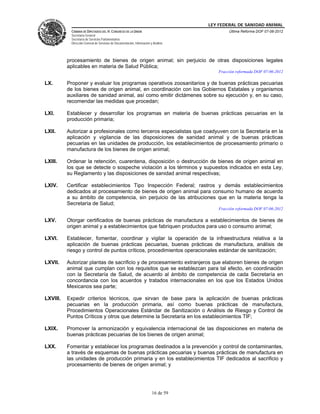 LEY FEDERAL DE SANIDAD ANIMAL
            CÁMARA DE DIPUTADOS DEL H. CONGRESO DE LA UNIÓN                                    Última Reforma DOF 07-06-2012
            Secretaría General
            Secretaría de Servicios Parlamentarios
            Dirección General de Servicios de Documentación, Información y Análisis




          procesamiento de bienes de origen animal; sin perjuicio de otras disposiciones legales
          aplicables en materia de Salud Pública;
                                                                                          Fracción reformada DOF 07-06-2012

LX.       Proponer y evaluar los programas operativos zoosanitarios y de buenas prácticas pecuarias
          de los bienes de origen animal, en coordinación con los Gobiernos Estatales y organismos
          auxiliares de sanidad animal, así como emitir dictámenes sobre su ejecución y, en su caso,
          recomendar las medidas que procedan;

LXI.      Establecer y desarrollar los programas en materia de buenas prácticas pecuarias en la
          producción primaria;

LXII.     Autorizar a profesionales como terceros especialistas que coadyuven con la Secretaría en la
          aplicación y vigilancia de las disposiciones de sanidad animal y de buenas prácticas
          pecuarias en las unidades de producción, los establecimientos de procesamiento primario o
          manufactura de los bienes de origen animal;

LXIII.    Ordenar la retención, cuarentena, disposición o destrucción de bienes de origen animal en
          los que se detecte o sospeche violación a los términos y supuestos indicados en esta Ley,
          su Reglamento y las disposiciones de sanidad animal respectivas;

LXIV.     Certificar establecimientos Tipo Inspección Federal; rastros y demás establecimientos
          dedicados al procesamiento de bienes de origen animal para consumo humano de acuerdo
          a su ámbito de competencia, sin perjuicio de las atribuciones que en la materia tenga la
          Secretaría de Salud;
                                                                                          Fracción reformada DOF 07-06-2012

LXV.      Otorgar certificados de buenas prácticas de manufactura a establecimientos de bienes de
          origen animal y a establecimientos que fabriquen productos para uso o consumo animal;

LXVI.     Establecer, fomentar, coordinar y vigilar la operación de la infraestructura relativa a la
          aplicación de buenas prácticas pecuarias, buenas prácticas de manufactura, análisis de
          riesgo y control de puntos críticos, procedimientos operacionales estándar de sanitización;

LXVII.    Autorizar plantas de sacrificio y de procesamiento extranjeros que elaboren bienes de origen
          animal que cumplan con los requisitos que se establezcan para tal efecto, en coordinación
          con la Secretaría de Salud, de acuerdo al ámbito de competencia de cada Secretaría en
          concordancia con los acuerdos y tratados internacionales en los que los Estados Unidos
          Mexicanos sea parte;

LXVIII.   Expedir criterios técnicos, que sirvan de base para la aplicación de buenas prácticas
          pecuarias en la producción primaria, así como buenas prácticas de manufactura,
          Procedimientos Operacionales Estándar de Sanitización o Análisis de Riesgo y Control de
          Puntos Críticos y otros que determine la Secretaría en los establecimientos TIF;

LXIX.     Promover la armonización y equivalencia internacional de las disposiciones en materia de
          buenas prácticas pecuarias de los bienes de origen animal;

LXX.      Fomentar y establecer los programas destinados a la prevención y control de contaminantes,
          a través de esquemas de buenas prácticas pecuarias y buenas prácticas de manufactura en
          las unidades de producción primaria y en los establecimientos TIF dedicados al sacrificio y
          procesamiento de bienes de origen animal; y




                                                                          16 de 59
 