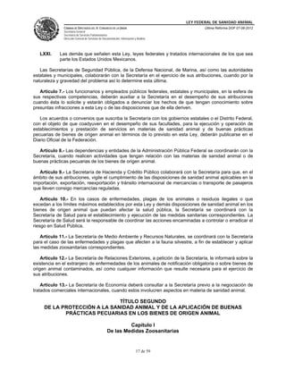 LEY FEDERAL DE SANIDAD ANIMAL
               CÁMARA DE DIPUTADOS DEL H. CONGRESO DE LA UNIÓN                                   Última Reforma DOF 07-06-2012
               Secretaría General
               Secretaría de Servicios Parlamentarios
               Dirección General de Servicios de Documentación, Información y Análisis




   LXXI.     Las demás que señalen esta Ley, leyes federales y tratados internacionales de los que sea
             parte los Estados Unidos Mexicanos.

   Las Secretarías de Seguridad Pública, de la Defensa Nacional, de Marina, así como las autoridades
estatales y municipales, colaborarán con la Secretaría en el ejercicio de sus atribuciones, cuando por la
naturaleza y gravedad del problema así lo determine esta última.

   Artículo 7.- Los funcionarios y empleados públicos federales, estatales y municipales, en la esfera de
sus respectivas competencias, deberán auxiliar a la Secretaría en el desempeño de sus atribuciones
cuando ésta lo solicite y estarán obligados a denunciar los hechos de que tengan conocimiento sobre
presuntas infracciones a esta Ley o de las disposiciones que de ella deriven.

   Los acuerdos o convenios que suscriba la Secretaría con los gobiernos estatales o el Distrito Federal,
con el objeto de que coadyuven en el desempeño de sus facultades, para la ejecución y operación de
establecimientos y prestación de servicios en materias de sanidad animal y de buenas prácticas
pecuarias de bienes de origen animal en términos de lo previsto en esta Ley, deberán publicarse en el
Diario Oficial de la Federación.

   Artículo 8.- Las dependencias y entidades de la Administración Pública Federal se coordinarán con la
Secretaría, cuando realicen actividades que tengan relación con las materias de sanidad animal o de
buenas prácticas pecuarias de los bienes de origen animal.

   Artículo 9.- La Secretaría de Hacienda y Crédito Público colaborará con la Secretaría para que, en el
ámbito de sus atribuciones, vigile el cumplimiento de las disposiciones de sanidad animal aplicables en la
importación, exportación, reexportación y tránsito internacional de mercancías o transporte de pasajeros
que lleven consigo mercancías reguladas.

    Artículo 10.- En los casos de enfermedades, plagas de los animales o residuos ilegales o que
excedan a los límites máximos establecidos por esta Ley y demás disposiciones de sanidad animal en los
bienes de origen animal que puedan afectar la salud pública, la Secretaría se coordinará con la
Secretaría de Salud para el establecimiento y ejecución de las medidas sanitarias correspondientes. La
Secretaría de Salud será la responsable de coordinar las acciones encaminadas a controlar o erradicar el
riesgo en Salud Pública.

    Artículo 11.- La Secretaría de Medio Ambiente y Recursos Naturales, se coordinará con la Secretaría
para el caso de las enfermedades y plagas que afecten a la fauna silvestre, a fin de establecer y aplicar
las medidas zoosanitarias correspondientes.

    Artículo 12.- La Secretaría de Relaciones Exteriores, a petición de la Secretaría, le informará sobre la
existencia en el extranjero de enfermedades de los animales de notificación obligatoria o sobre bienes de
origen animal contaminados, así como cualquier información que resulte necesaria para el ejercicio de
sus atribuciones.

    Artículo 13.- La Secretaría de Economía deberá consultar a la Secretaría previo a la negociación de
tratados comerciales internacionales, cuando estos involucren aspectos en materia de sanidad animal.

                              TÍTULO SEGUNDO
     DE LA PROTECCIÓN A LA SANIDAD ANIMAL Y DE LA APLICACIÓN DE BUENAS
            PRÁCTICAS PECUARIAS EN LOS BIENES DE ORIGEN ANIMAL

                                                             Capítulo I
                                                    De las Medidas Zoosanitarias


                                                                             17 de 59
 