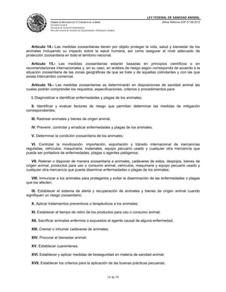 LEY FEDERAL DE SANIDAD ANIMAL
              CÁMARA DE DIPUTADOS DEL H. CONGRESO DE LA UNIÓN                                   Última Reforma DOF 07-06-2012
              Secretaría General
              Secretaría de Servicios Parlamentarios
              Dirección General de Servicios de Documentación, Información y Análisis




   Artículo 14.- Las medidas zoosanitarias tienen por objeto proteger la vida, salud y bienestar de los
animales incluyendo su impacto sobre la salud humana, así como asegurar el nivel adecuado de
protección zoosanitaria en todo el territorio nacional.

    Artículo 15.- Las medidas zoosanitarias estarán basadas en principios científicos o en
recomendaciones internacionales y, en su caso, en análisis de riesgo según corresponda de acuerdo a la
situación zoosanitaria de las zonas geográficas de que se trate y de aquellas colindantes y con las que
exista intercambio comercial.

   Artículo 16.- Las medidas zoosanitarias se determinarán en disposiciones de sanidad animal las
cuales podrán comprender los requisitos, especificaciones, criterios o procedimientos para:

   I. Diagnosticar e identificar enfermedades y plagas de los animales;

   II. Identificar y evaluar factores de riesgo que permitan determinar las medidas de mitigación
correspondientes;

   III. Rastrear animales y bienes de origen animal;

   IV. Prevenir, controlar y erradicar enfermedades y plagas de los animales;

   V. Determinar la condición zoosanitaria de los animales;

   VI. Controlar la movilización, importación, exportación y tránsito internacional de mercancías
reguladas, vehículos, maquinaria, materiales, equipo pecuario usado y cualquier otra mercancía que
pueda ser portadora de enfermedades, plagas o agentes patógenos;

    VII. Retener o disponer de manera zoosanitaria a animales, cadáveres de estos, despojos, bienes de
origen animal, productos para uso o consumo animal, vehículos, maquinaria y equipo pecuario usado y
cualquier otra mercancía que pueda diseminar enfermedades o plagas de los animales;

   VIII. Inmunizar a los animales para protegerlos y evitar la diseminación de las enfermedades o plagas
que los afecten;

   IX. Establecer el sistema de alerta y recuperación de animales y bienes de origen animal cuando
signifiquen un riesgo zoosanitario;

   X. Aplicar tratamientos preventivos o terapéuticos a los animales;

   XI. Establecer el tiempo de retiro de los productos para uso o consumo animal;

   XII. Sacrificar animales enfermos o expuestos al agente causal de alguna enfermedad;

   XIII. Cremar o inhumar cadáveres de animales;

   XIV. Procurar el bienestar animal;

   XV. Establecer cuarentenas;

   XVI. Establecer y aplicar medidas de bioseguridad en materia de sanidad animal;

   XVII. Establecer los criterios para la aplicación de las buenas prácticas pecuarias;


                                                                            18 de 59
 