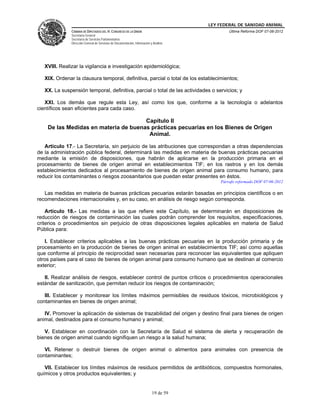 LEY FEDERAL DE SANIDAD ANIMAL
               CÁMARA DE DIPUTADOS DEL H. CONGRESO DE LA UNIÓN                                   Última Reforma DOF 07-06-2012
               Secretaría General
               Secretaría de Servicios Parlamentarios
               Dirección General de Servicios de Documentación, Información y Análisis




   XVIII. Realizar la vigilancia e investigación epidemiológica;

   XIX. Ordenar la clausura temporal, definitiva, parcial o total de los establecimientos;

   XX. La suspensión temporal, definitiva, parcial o total de las actividades o servicios; y

   XXI. Los demás que regule esta Ley, así como los que, conforme a la tecnología o adelantos
científicos sean eficientes para cada caso.

                                      Capítulo II
    De las Medidas en materia de buenas prácticas pecuarias en los Bienes de Origen
                                       Animal.

   Artículo 17.- La Secretaría, sin perjuicio de las atribuciones que correspondan a otras dependencias
de la administración pública federal, determinará las medidas en materia de buenas prácticas pecuarias
mediante la emisión de disposiciones, que habrán de aplicarse en la producción primaria en el
procesamiento de bienes de origen animal en establecimientos TIF; en los rastros y en los demás
establecimientos dedicados al procesamiento de bienes de origen animal para consumo humano, para
reducir los contaminantes o riesgos zoosanitarios que puedan estar presentes en éstos.
                                                                                             Párrafo reformado DOF 07-06-2012

   Las medidas en materia de buenas prácticas pecuarias estarán basadas en principios científicos o en
recomendaciones internacionales y, en su caso, en análisis de riesgo según corresponda.

    Artículo 18.- Las medidas a las que refiere este Capítulo, se determinarán en disposiciones de
reducción de riesgos de contaminación las cuales podrán comprender los requisitos, especificaciones,
criterios o procedimientos sin perjuicio de otras disposiciones legales aplicables en materia de Salud
Pública para:

   I. Establecer criterios aplicables a las buenas prácticas pecuarias en la producción primaria y de
procesamiento en la producción de bienes de origen animal en establecimientos TIF; así como aquellas
que conforme al principio de reciprocidad sean necesarias para reconocer las equivalentes que apliquen
otros países para el caso de bienes de origen animal para consumo humano que se destinan al comercio
exterior;

   II. Realizar análisis de riesgos, establecer control de puntos críticos o procedimientos operacionales
estándar de sanitización, que permitan reducir los riesgos de contaminación;

   III. Establecer y monitorear los límites máximos permisibles de residuos tóxicos, microbiológicos y
contaminantes en bienes de origen animal;

   IV. Promover la aplicación de sistemas de trazabilidad del origen y destino final para bienes de origen
animal, destinados para el consumo humano y animal;

   V. Establecer en coordinación con la Secretaría de Salud el sistema de alerta y recuperación de
bienes de origen animal cuando signifiquen un riesgo a la salud humana;

   VI. Retener o destruir bienes de origen animal o alimentos para animales con presencia de
contaminantes;

   VII. Establecer los límites máximos de residuos permitidos de antibióticos, compuestos hormonales,
químicos y otros productos equivalentes; y


                                                                             19 de 59
 