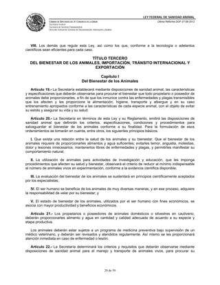 LEY FEDERAL DE SANIDAD ANIMAL
              CÁMARA DE DIPUTADOS DEL H. CONGRESO DE LA UNIÓN                                   Última Reforma DOF 07-06-2012
              Secretaría General
              Secretaría de Servicios Parlamentarios
              Dirección General de Servicios de Documentación, Información y Análisis




   VIII. Los demás que regule esta Ley, así como los que, conforme a la tecnología o adelantos
científicos sean eficientes para cada caso.

                            TÍTULO TERCERO
  DEL BIENESTAR DE LOS ANIMALES, IMPORTACIÓN, TRÁNSITO INTERNACIONAL Y
                             EXPORTACIÓN

                                                            Capítulo I
                                                  Del Bienestar de los Animales

   Artículo 19.- La Secretaría establecerá mediante disposiciones de sanidad animal, las características
y especificaciones que deberán observarse para procurar el bienestar que todo propietario o poseedor de
animales debe proporcionarles, a fin de que los inmunice contra las enfermedades y plagas transmisibles
que los afecten y les proporcione la alimentación, higiene, transporte y albergue y en su caso
entrenamiento apropiados conforme a las características de cada especie animal, con el objeto de evitar
su estrés y asegurar su vida y su salud.

   Artículo 20.- La Secretaría en términos de esta Ley y su Reglamento, emitirá las disposiciones de
sanidad animal que definirán los criterios, especificaciones, condiciones y procedimientos para
salvaguardar el bienestar de los animales conforme a su finalidad. Para la formulación de esos
ordenamientos se tomarán en cuenta, entre otros, los siguientes principios básicos.

   I. Que exista una relación entre la salud de los animales y su bienestar. Que el bienestar de los
animales requiere de proporcionarles alimentos y agua suficientes; evitarles temor, angustia, molestias,
dolor y lesiones innecesarios; mantenerlos libres de enfermedades y plagas, y permitirles manifestar su
comportamiento natural;

    II. La utilización de animales para actividades de investigación y educación, que les imponga
procedimientos que afecten su salud y bienestar, observará el criterio de reducir al mínimo indispensable
el número de animales vivos en experimentación, conforme a la evidencia científica disponible;

   III. La evaluación del bienestar de los animales se sustentará en principios científicamente aceptados
por los especialistas;

    IV. El ser humano se beneficia de los animales de muy diversas maneras, y en ese proceso, adquiere
la responsabilidad de velar por su bienestar; y

   V. El estado de bienestar de los animales, utilizados por el ser humano con fines económicos, se
asocia con mayor productividad y beneficios económicos.

   Artículo 21.- Los propietarios o poseedores de animales domésticos o silvestres en cautiverio,
deberán proporcionarles alimento y agua en cantidad y calidad adecuada de acuerdo a su especie y
etapa productiva.

   Los animales deberán estar sujetos a un programa de medicina preventiva bajo supervisión de un
médico veterinario, y deberán ser revisados y atendidos regularmente. Así mismo se les proporcionará
atención inmediata en caso de enfermedad o lesión.

   Artículo 22.- La Secretaría determinará los criterios y requisitos que deberán observarse mediante
disposiciones de sanidad animal para el manejo y transporte de animales vivos, para procurar su




                                                                            20 de 59
 
