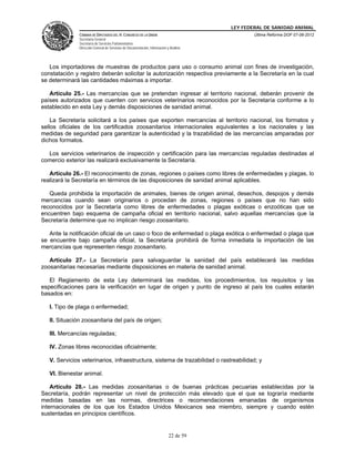 LEY FEDERAL DE SANIDAD ANIMAL
               CÁMARA DE DIPUTADOS DEL H. CONGRESO DE LA UNIÓN                                   Última Reforma DOF 07-06-2012
               Secretaría General
               Secretaría de Servicios Parlamentarios
               Dirección General de Servicios de Documentación, Información y Análisis




   Los importadores de muestras de productos para uso o consumo animal con fines de investigación,
constatación y registro deberán solicitar la autorización respectiva previamente a la Secretaría en la cual
se determinará las cantidades máximas a importar.

   Artículo 25.- Las mercancías que se pretendan ingresar al territorio nacional, deberán provenir de
países autorizados que cuenten con servicios veterinarios reconocidos por la Secretaría conforme a lo
establecido en esta Ley y demás disposiciones de sanidad animal.

    La Secretaría solicitará a los países que exporten mercancías al territorio nacional, los formatos y
sellos oficiales de los certificados zoosanitarios internacionales equivalentes a los nacionales y las
medidas de seguridad para garantizar la autenticidad y la trazabilidad de las mercancías amparadas por
dichos formatos.

  Los servicios veterinarios de inspección y certificación para las mercancías reguladas destinadas al
comercio exterior las realizará exclusivamente la Secretaría.

   Artículo 26.- El reconocimiento de zonas, regiones o países como libres de enfermedades y plagas, lo
realizará la Secretaría en términos de las disposiciones de sanidad animal aplicables.

   Queda prohibida la importación de animales, bienes de origen animal, desechos, despojos y demás
mercancías cuando sean originarios o procedan de zonas, regiones o países que no han sido
reconocidos por la Secretaría como libres de enfermedades o plagas exóticas o enzoóticas que se
encuentren bajo esquema de campaña oficial en territorio nacional, salvo aquellas mercancías que la
Secretaría determine que no implican riesgo zoosanitario.

   Ante la notificación oficial de un caso o foco de enfermedad o plaga exótica o enfermedad o plaga que
se encuentre bajo campaña oficial, la Secretaría prohibirá de forma inmediata la importación de las
mercancías que representen riesgo zoosanitario.

   Artículo 27.- La Secretaría para salvaguardar la sanidad del país establecerá las medidas
zoosanitarias necesarias mediante disposiciones en materia de sanidad animal.

   El Reglamento de esta Ley determinará las medidas, los procedimientos, los requisitos y las
especificaciones para la verificación en lugar de origen y punto de ingreso al país los cuales estarán
basados en:

   I. Tipo de plaga o enfermedad;

   II. Situación zoosanitaria del país de origen;

   III. Mercancías reguladas;

   IV. Zonas libres reconocidas oficialmente;

   V. Servicios veterinarios, infraestructura, sistema de trazabilidad o rastreabilidad; y

   VI. Bienestar animal.

    Artículo 28.- Las medidas zoosanitarias o de buenas prácticas pecuarias establecidas por la
Secretaría, podrán representar un nivel de protección más elevado que el que se lograría mediante
medidas basadas en las normas, directrices o recomendaciones emanadas de organismos
internacionales de los que los Estados Unidos Mexicanos sea miembro, siempre y cuando estén
sustentadas en principios científicos.


                                                                             22 de 59
 