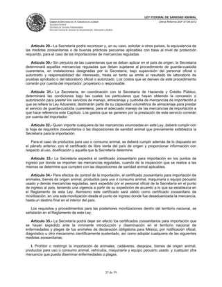 LEY FEDERAL DE SANIDAD ANIMAL
               CÁMARA DE DIPUTADOS DEL H. CONGRESO DE LA UNIÓN                                   Última Reforma DOF 07-06-2012
               Secretaría General
               Secretaría de Servicios Parlamentarios
               Dirección General de Servicios de Documentación, Información y Análisis




   Artículo 29.- La Secretaría podrá reconocer y, en su caso, solicitar a otros países, la equivalencia de
las medidas zoosanitarias o de buenas prácticas pecuarias aplicables con base al nivel de protección
requerido, para el caso de las importaciones de mercancías reguladas.

   Artículo 30.- Sin perjuicio de las cuarentenas que se deban aplicar en el país de origen, la Secretaría
determinará aquellas mercancías reguladas que deban sujetarse al procedimiento de guarda-custodia
cuarentena, en instalaciones designadas por la Secretaría, bajo supervisión del personal oficial o
autorizado y responsabilidad del interesado, hasta en tanto se emite el resultado de laboratorio de
pruebas aprobado o del laboratorio oficial o autorizado. Los costos que se deriven de este procedimiento
correrán por cuenta del importador, propietario o responsable.

    Artículo 31.- La Secretaría, en coordinación con la Secretaría de Hacienda y Crédito Público,
determinará las condiciones bajo las cuales los particulares que hayan obtenido la concesión o
autorización para prestar los servicios de manejo, almacenaje y custodia de mercancías de importación a
que se refiere la Ley Aduanera, destinarán parte de su capacidad volumétrica de almacenaje para prestar
el servicio de guarda-custodia cuarentena, para el adecuado manejo de las mercancías de importación a
que hace referencia este Capítulo. Los gastos que se generen por la prestación de este servicio correrán
por cuenta del importador.

    Artículo 32.- Quien importe cualquiera de las mercancías enunciadas en esta Ley, deberá cumplir con
la hoja de requisitos zoosanitarios o las disposiciones de sanidad animal que previamente establezca la
Secretaría para la importación.

   Para el caso de productos para uso o consumo animal, se deberá cumplir además de lo dispuesto en
el párrafo anterior, con el certificado de libre venta del país de origen y proporcionar información con
respecto al uso, dosificación y aquella que la Secretaría determine.

   Artículo 33.- La Secretaría expedirá el certificado zoosanitario para importación en los puntos de
ingreso por donde se importen las mercancías reguladas, cuando de la inspección que se realice a las
mismas se determine que cumplen con las disposiciones de sanidad animal aplicables.

   Artículo 34.- Para efectos de control de la importación, el certificado zoosanitario para importación de
animales, bienes de origen animal, productos para uso o consumo animal, maquinaria o equipo pecuario
usado y demás mercancías reguladas, será expedido por el personal oficial de la Secretaría en el punto
de ingreso al país, teniendo una vigencia a partir de su expedición de acuerdo a lo que se establezca en
el Reglamento de esta Ley. Asimismo este certificado será válido como certificado zoosanitario de
movilización, en una sola movilización desde el punto de ingreso donde fue desaduanizada la mercancía,
hasta un destino final en el interior del país.

   Los requisitos y procedimientos para las posteriores movilizaciones dentro del territorio nacional, se
señalarán en el Reglamento de esta Ley.

   Artículo 35.- La Secretaría podrá dejar sin efecto los certificados zoosanitarios para importación que
se hayan expedido ante la inminente introducción y diseminación en el territorio nacional de
enfermedades y plagas de los animales de declaración obligatoria para México, por notificación oficial,
diagnóstico u otro mecanismo científicamente sustentado, así como adoptar cualquiera de las siguientes
medidas zoosanitarias:

   I. Prohibir o restringir la importación de animales, cadáveres, despojos, bienes de origen animal,
productos para uso o consumo animal, vehículos, maquinaria y equipo pecuario usado, y cualquier otra
mercancía que pueda diseminar enfermedades o plagas.



                                                                             23 de 59
 