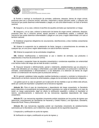 LEY FEDERAL DE SANIDAD ANIMAL
               CÁMARA DE DIPUTADOS DEL H. CONGRESO DE LA UNIÓN                                   Última Reforma DOF 07-06-2012
               Secretaría General
               Secretaría de Servicios Parlamentarios
               Dirección General de Servicios de Documentación, Información y Análisis




   II. Prohibir o restringir la movilización de animales, cadáveres, despojos, bienes de origen animal,
productos para uso o consumo animal, vehículos, maquinaria y equipo pecuario usado, y cualquier otra
mercancía que pueda diseminar enfermedades o plagas, en una zona determinada o en todo el territorio
nacional;

   III. Asegurar y, en su caso, ordenar el sacrificio de aquellos animales que representen un riesgo;

    IV. Asegurar y, en su caso, ordenar la destrucción de bienes de origen animal, cadáveres, despojos,
productos para uso o consumo animal, equipo pecuario o contenedores usados, y cualquier otra
mercancía que pueda diseminar enfermedades o plagas en una zona o región determinada o en todo el
territorio nacional;

   V. Establecer programas obligatorios de vacunaciones, desinfecciones y otras medidas zoosanitarias
o de bioseguridad;

   VI. Ordenar la suspensión de la celebración de ferias, tianguis o concentraciones de animales de
cualquier tipo, en una zona o región determinada o en todo el territorio nacional;

   VII. Ordenar la suspensión de las actividades cinegéticas;

   VIII. Ordenar modificaciones o restricciones al uso o destino de animales, sus productos o
subproductos e insumos de producción animal;

    IX. Cancelar o suspender hojas de requisitos zoosanitarios o constancias expedidas con anterioridad
a los hechos motivo del riesgo que se trate de evitar o controlar;

   X. Clausurar temporal o definitivamente, parcial o totalmente, establecimientos que se presuma o
hayan sido afectados por una plaga o enfermedad y que estén dedicados a la producción o sacrificio de
animales, comercializadoras o almacenadoras o a los dedicados a la obtención de bienes de origen
animal o a la fabricación de insumos para la producción animal; y

   XI. En general, establecer todas aquellas medidas tendientes a prevenir y controlar la introducción o
diseminación en territorio nacional de enfermedades y plagas de los animales de declaración obligatoria.

   Los gastos que en su caso se generen por la ejecución de las medidas a que se refiere este artículo,
serán por cuenta del importador o propietario de la mercancía regulada.

   Artículo 36.- Para el caso de importaciones y dependiendo del riesgo zoosanitario, la Secretaría
podrá determinar el procedimiento de guarda-custodia cuarentena con cargo al importador y en caso de
existir un riesgo superveniente, dejar sin efecto la certificación expedida y ordenar al importador el
retorno, acondicionamiento o destrucción de las mercancías reguladas dependiendo del riesgo
zoosanitario.

   Artículo 37.- Las mercancías reguladas únicamente podrán importarse por los puntos de ingreso que
determinen conjuntamente las Secretarías de Hacienda y Crédito Público y de Agricultura, Ganadería,
Desarrollo Rural, Pesca y Alimentación.

   Artículo 38.- Las mercancías reguladas podrán ser importadas únicamente de establecimientos
autorizados por la Secretaría y así lo determine, bajo cualquiera de los siguientes esquemas:

   I. Inspección y certificación en punto de ingreso;

   II. Verificación en origen y certificación en punto de ingreso; y


                                                                             24 de 59
 