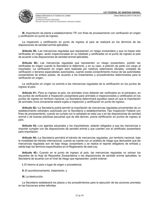 LEY FEDERAL DE SANIDAD ANIMAL
               CÁMARA DE DIPUTADOS DEL H. CONGRESO DE LA UNIÓN                                   Última Reforma DOF 07-06-2012
               Secretaría General
               Secretaría de Servicios Parlamentarios
               Dirección General de Servicios de Documentación, Información y Análisis




   III. Importación de planta a establecimiento TIF con fines de procesamiento con verificación en origen
y certificación en punto de ingreso.

   La inspección y certificación en punto de ingreso al país se realizará en los términos de las
disposiciones de sanidad animal aplicables.

   Artículo 39.- Las mercancías reguladas que representen un riesgo zoosanitario y que no hayan sido
verificadas en origen, serán inspeccionadas en su totalidad y certificadas en el punto de ingreso al país
de acuerdo a las disposiciones de sanidad animal aplicables.

   Artículo 40.- Las mercancías reguladas que representen un riesgo zoosanitario, podrán ser
verificadas en origen cuando la Secretaría lo determine, y en su caso, a petición de parte con cargo al
importador. La verificación en origen será realizada por médicos veterinarios oficiales, unidades de
verificación o terceros especialistas autorizados, cuando exista consentimiento mutuo de las autoridades
zoosanitarias de ambos países, de acuerdo a los lineamientos y procedimientos determinados para la
verificación en origen.

   La verificación en origen no eximirá a las mercancías reguladas de la certificación en los puntos de
ingreso al país.

   Artículo 41.- Para su ingreso al país, los animales vivos deberán ser verificados en el extranjero, en
los puntos de verificación e Inspección zoosanitaria para animales e inspeccionados y certificados en los
puntos de ingreso en territorio nacional. La Secretaría determinará aquellos casos en que la importación
de animales vivos únicamente estará sujeta a inspección y certificación en punto de ingreso.

    Artículo 42.- La Secretaría podrá permitir la importación de mercancías reguladas provenientes de un
establecimiento extranjero autorizado por la Secretaría a establecimientos Tipo Inspección Federal con
fines de procesamiento, cuando se cumpla con lo señalado en esta Ley o en las disposiciones de sanidad
animal o de buenas prácticas pecuarias que de ella deriven, previa certificación en puntos de ingreso al
país.

   Artículo 43.- Los agentes aduanales y los importadores, estarán obligados a que las mercancías a
importar cumplan con las disposiciones de sanidad animal y que cuenten con el certificado zoosanitario
para importación.

    Artículo 44.- La Secretaría permitirá el tránsito de mercancías reguladas, por territorio nacional, bajo
la modalidad de tránsito internacional, cuando se cuente con un análisis de riesgo que demuestre que las
mercancías reguladas son de bajo riesgo zoosanitario y se realice el reporte obligatorio de entrada y
salida bajo los términos especificados en el Reglamento de esta Ley.

   Artículo 45.- Cuando en el punto de ingreso al país, las mercancías reguladas no reúnan los
requisitos de la Hoja de Requisitos Zoosanitarios o las disposiciones de sanidad animal aplicables, la
Secretaría de acuerdo con el nivel de riesgo que representen, podrá ordenar:

   I. El retorno al país o lugar de origen o procedencia;

   II. El acondicionamiento, tratamiento, o

   III. La destrucción.

   La Secretaría establecerá los plazos y los procedimientos para la ejecución de las acciones previstas
en las fracciones antes referidas.


                                                                             25 de 59
 