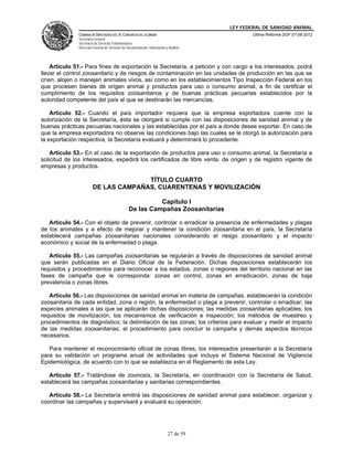 LEY FEDERAL DE SANIDAD ANIMAL
              CÁMARA DE DIPUTADOS DEL H. CONGRESO DE LA UNIÓN                                   Última Reforma DOF 07-06-2012
              Secretaría General
              Secretaría de Servicios Parlamentarios
              Dirección General de Servicios de Documentación, Información y Análisis




    Artículo 51.- Para fines de exportación la Secretaría, a petición y con cargo a los interesados, podrá
llevar el control zoosanitario y de riesgos de contaminación en las unidades de producción en las que se
críen, alojen o manejen animales vivos, así como en los establecimientos Tipo Inspección Federal en los
que procesen bienes de origen animal y productos para uso o consumo animal, a fin de certificar el
cumplimiento de los requisitos zoosanitarios y de buenas prácticas pecuarias establecidos por la
autoridad competente del país al que se destinarán las mercancías.

    Artículo 52.- Cuando el país importador requiera que la empresa exportadora cuente con la
autorización de la Secretaría, ésta se otorgará si cumple con las disposiciones de sanidad animal y de
buenas prácticas pecuarias nacionales y las establecidas por el país a donde desee exportar. En caso de
que la empresa exportadora no observe las condiciones bajo las cuales se le otorgó la autorización para
la exportación respectiva, la Secretaría evaluará y determinará lo procedente.

    Artículo 53.- En el caso de la exportación de productos para uso o consumo animal, la Secretaría a
solicitud de los interesados, expedirá los certificados de libre venta, de origen y de registro vigente de
empresas y productos.

                                     TÍTULO CUARTO
                       DE LAS CAMPAÑAS, CUARENTENAS Y MOVILIZACIÓN

                                                           Capítulo I
                                                 De las Campañas Zoosanitarias

   Artículo 54.- Con el objeto de prevenir, controlar o erradicar la presencia de enfermedades y plagas
de los animales y a efecto de mejorar y mantener la condición zoosanitaria en el país, la Secretaría
establecerá campañas zoosanitarias nacionales considerando el riesgo zoosanitario y el impacto
económico y social de la enfermedad o plaga.

   Artículo 55.- Las campañas zoosanitarias se regularán a través de disposiciones de sanidad animal
que serán publicadas en el Diario Oficial de la Federación. Dichas disposiciones establecerán los
requisitos y procedimientos para reconocer a los estados, zonas o regiones del territorio nacional en las
fases de campaña que le corresponda: zonas en control, zonas en erradicación, zonas de baja
prevalencia o zonas libres.

   Artículo 56.- Las disposiciones de sanidad animal en materia de campañas, establecerán la condición
zoosanitaria de cada entidad, zona o región, la enfermedad o plaga a prevenir, controlar o erradicar; las
especies animales a las que se aplicarán dichas disposiciones; las medidas zoosanitarias aplicables; los
requisitos de movilización, los mecanismos de verificación e inspección; los métodos de muestreo y
procedimientos de diagnóstico; la delimitación de las zonas; los criterios para evaluar y medir el impacto
de las medidas zoosanitarias; el procedimiento para concluir la campaña y demás aspectos técnicos
necesarios.

   Para mantener el reconocimiento oficial de zonas libres, los interesados presentarán a la Secretaría
para su validación un programa anual de actividades que incluya el Sistema Nacional de Vigilancia
Epidemiológica, de acuerdo con lo que se establezca en el Reglamento de esta Ley.

   Artículo 57.- Tratándose de zoonosis, la Secretaría, en coordinación con la Secretaría de Salud,
establecerá las campañas zoosanitarias y sanitarias correspondientes.

   Artículo 58.- La Secretaría emitirá las disposiciones de sanidad animal para establecer, organizar y
coordinar las campañas y supervisará y evaluará su operación.




                                                                            27 de 59
 