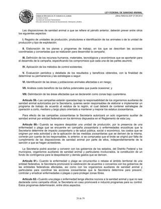 LEY FEDERAL DE SANIDAD ANIMAL
              CÁMARA DE DIPUTADOS DEL H. CONGRESO DE LA UNIÓN                                   Última Reforma DOF 07-06-2012
              Secretaría General
              Secretaría de Servicios Parlamentarios
              Dirección General de Servicios de Documentación, Información y Análisis




    Las disposiciones de sanidad animal a que se refiere el párrafo anterior, deberán prever entre otros
los siguientes aspectos:

   I. Registro de unidades de producción, productores e identificación de los animales o de la unidad de
producción y tipo de explotación;

   II. Elaboración de los planes y programas de trabajo, en los que se describan las acciones
coordinadas y concertadas que se realizarán para desarrollar la campaña;

    III. Definición de los recursos humanos, materiales, tecnológicos y económicos que se aportarán para
el desarrollo de la campaña, especificando los compromisos que cada una de las partes asumirá;

   IV. Aplicación de los métodos de control existentes;

   V. Evaluación periódica y detallada de los resultados y beneficios obtenidos, con la finalidad de
determinar su permanencia y las estrategias a seguir.

   VI. Identificación de las áreas y poblaciones animales afectadas o en riesgo;

   VII. Análisis costo beneficio de los daños potenciales que pueda ocasionar; y

   VIII. Delimitación de las áreas afectadas que se declararán como zonas bajo cuarentena.

   Artículo 59.- Las campañas estarán operadas bajo la responsabilidad de los organismos auxiliares de
sanidad animal autorizados por la Secretaría, quienes serán responsables de elaborar e implementar un
programa de trabajo de acuerdo al estatus de la región, el cual deberá de contener estrategias de
operación a corto, mediano y largo plazo orientado a mantener y mejorar los estatus zoosanitarios.

   Para efecto de las campañas zoosanitarias la Secretaría autorizará un solo organismo auxiliar de
sanidad animal por entidad federativa en los términos dispuestos en el Reglamento de esta Ley.

    Artículo 60.- Cuando se requiera despoblar una unidad de producción, por la presencia de una
enfermedad o plaga que se encuentre en campaña zoosanitaria o enfermedades enzoóticas que la
Secretaría determine de impacto zoosanitario y de salud pública, social o económico, los costos que se
originen por esta actividad y de la aplicación de las medidas zoosanitarias que se deriven de la misma,
correrán por cuenta de los responsables, lo anterior, si se comprueba que el brote se originó por falta de
cumplimiento de las disposiciones de sanidad animal por parte de ellos, independientemente de la
sanción a que se hagan acreedores.

   La Secretaría podrá acordar y convenir con los gobiernos de los estados, del Distrito Federal y los
municipios, organismos auxiliares de sanidad animal y particulares involucrados, la constitución de un
fondo de contingencia para la despoblación y demás gastos que se deriven.

   Artículo 61.- Cuando la enfermedad o plaga se circunscriba o rebase el ámbito territorial de una
entidad federativa, la Secretaría promoverá la celebración de acuerdos o convenios con los gobiernos de
las entidades federativas afectadas, así como con los organismos auxiliares de sanidad animal y
particulares para coordinar las acciones zoosanitarias que la Secretaría determine para prevenir,
controlar y erradicar enfermedades o plagas o para proteger zonas libres.

   Artículo 62.- Cuando una plaga o enfermedad tenga efectos nocivos a la sanidad animal y que no sea
declarada como campaña oficial, la Secretaría en caso promoverá e inducirá programas para su control.
Estos programas determinarán, entre otros aspectos:



                                                                            28 de 59
 