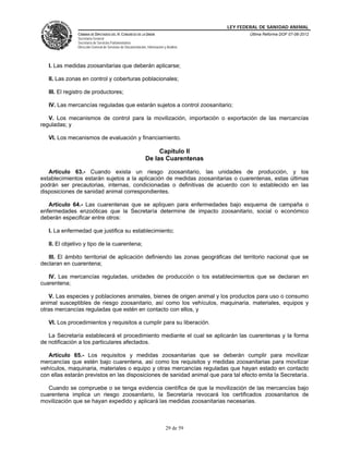 LEY FEDERAL DE SANIDAD ANIMAL
               CÁMARA DE DIPUTADOS DEL H. CONGRESO DE LA UNIÓN                                   Última Reforma DOF 07-06-2012
               Secretaría General
               Secretaría de Servicios Parlamentarios
               Dirección General de Servicios de Documentación, Información y Análisis




   I. Las medidas zoosanitarias que deberán aplicarse;

   II. Las zonas en control y coberturas poblacionales;

   III. El registro de productores;

   IV. Las mercancías reguladas que estarán sujetos a control zoosanitario;

   V. Los mecanismos de control para la movilización, importación o exportación de las mercancías
reguladas; y

   VI. Los mecanismos de evaluación y financiamiento.

                                                                    Capítulo II
                                                               De las Cuarentenas

   Artículo 63.- Cuando exista un riesgo zoosanitario, las unidades de producción, y los
establecimientos estarán sujetos a la aplicación de medidas zoosanitarias o cuarentenas, estas últimas
podrán ser precautorias, internas, condicionadas o definitivas de acuerdo con lo establecido en las
disposiciones de sanidad animal correspondientes.

   Artículo 64.- Las cuarentenas que se apliquen para enfermedades bajo esquema de campaña o
enfermedades enzoóticas que la Secretaría determine de impacto zoosanitario, social o económico
deberán especificar entre otros:

   I. La enfermedad que justifica su establecimiento;

   II. El objetivo y tipo de la cuarentena;

   III. El ámbito territorial de aplicación definiendo las zonas geográficas del territorio nacional que se
declaran en cuarentena;

   IV. Las mercancías reguladas, unidades de producción o los establecimientos que se declaran en
cuarentena;

   V. Las especies y poblaciones animales, bienes de origen animal y los productos para uso o consumo
animal susceptibles de riesgo zoosanitario, así como los vehículos, maquinaria, materiales, equipos y
otras mercancías reguladas que estén en contacto con ellos, y

   VI. Los procedimientos y requisitos a cumplir para su liberación.

   La Secretaría establecerá el procedimiento mediante el cual se aplicarán las cuarentenas y la forma
de notificación a los particulares afectados.

   Artículo 65.- Los requisitos y medidas zoosanitarias que se deberán cumplir para movilizar
mercancías que estén bajo cuarentena, así como los requisitos y medidas zoosanitarias para movilizar
vehículos, maquinaria, materiales o equipo y otras mercancías reguladas que hayan estado en contacto
con ellas estarán previstos en las disposiciones de sanidad animal que para tal efecto emita la Secretaría.

   Cuando se compruebe o se tenga evidencia científica de que la movilización de las mercancías bajo
cuarentena implica un riesgo zoosanitario, la Secretaría revocará los certificados zoosanitarios de
movilización que se hayan expedido y aplicará las medidas zoosanitarias necesarias.



                                                                             29 de 59
 