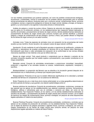 LEY FEDERAL DE SANIDAD ANIMAL
               CÁMARA DE DIPUTADOS DEL H. CONGRESO DE LA UNIÓN                                   Última Reforma DOF 07-06-2012
               Secretaría General
               Secretaría de Servicios Parlamentarios
               Dirección General de Servicios de Documentación, Información y Análisis




con las medidas zoosanitarias que pudieran aplicarse, así como las posibles consecuencias biológicas,
económicas y ambientales. Incluye la evaluación de los posibles efectos perjudiciales para la sanidad
animal provenientes de aditivos, productos para uso o consumo animal, contaminantes físicos, químicos
y biológicos, toxinas u organismos patógenos en bienes de origen animal, bebidas y forrajes, el manejo o
gestión y su comunicación a los agentes involucrados directa e indirectamente;

   Análisis de peligros y control de puntos críticos: Sistema de reducción de riesgos de contaminación
que se aplica en la producción primaria, en los establecimientos tipo inspección federal dedicados al
sacrifico de animales y procesamiento de bienes de origen animal y demás establecimientos dedicados al
procesamiento de bienes de origen animal para consumo humano que permite identificar y prevenir
peligros y riesgos de contaminación de tipo biológico, químico o físico; que pueden afectar la integridad
de los bienes de origen animal y/o a la salud humana;
                                                                                             Párrafo reformado DOF 07-06-2012

   Animales vivos: Todas las especies de animales vivos con excepción de las provenientes del medio
acuático ya sea marítimo, fluvial, lacustre o de cualquier cuerpo de agua natural o artificial;

   Aprobación: El acto mediante el cual la Secretaría aprueba a organismos de certificación, unidades de
verificación y laboratorios de pruebas acreditados en términos de la Ley Federal sobre Metrología y
Normalización para llevar a cabo actividades de evaluación de la conformidad en las normas oficiales
mexicanas expedidas en las materias a las que se refiere esta Ley;

    Bienes de origen animal: Todo aquel producto o subproducto que es obtenido o extraído de los
animales incluyendo aquellos que han estado sujetos a procesamiento y que puedan constituirse en un
riesgo zoosanitario;

   Bienestar animal: Conjunto de actividades encaminadas a proporcionar comodidad, tranquilidad,
protección y seguridad a los animales durante su crianza, mantenimiento, explotación, transporte y
sacrificio;

  Biodisponibilidad: La proporción del fármaco que se absorbe a la circulación general después de la
administración de un medicamento y el tiempo que requiere para hacerlo;

   Bioequivalencia: Productos en los que no existen diferencias significativas en la velocidad y cantidad
absorbida del fármaco en comparación con la sustancia de referencia;

   Brote: Presencia de uno o más focos de la misma enfermedad, en un área geográfica determinada en
el mismo periodo de tiempo y que guardan una relación epidemiológica entre sí;

    Buenas prácticas de manufactura: Conjunto de procedimientos, actividades, condiciones, controles de
tipo general que se aplican en los establecimientos que elaboran productos químicos, farmacéuticos,
biológicos, aditivos o alimenticios para uso en animales o consumo por éstos; así como en los
establecimientos Tipo Inspección Federal, en los rastros y en los demás establecimientos dedicados al
sacrificio de animales, y procesamiento de bienes de origen animal para consumo humano, con el objeto
de disminuir los riesgos de contaminación física, química o biológica; sin perjuicio de otras disposiciones
legales aplicables en materia de salud pública;
                                                                                             Párrafo reformado DOF 07-06-2012

    Buenas Prácticas Pecuarias: Conjunto de procedimientos actividades, condiciones y controles que se
aplican en las unidades de producción de animales y en los establecimientos Tipo Inspección Federal,
con el objeto de disminuir los peligros asociados a agentes físicos, químicos o biológicos, así como los
riesgos zoosanitarios en los bienes de origen animal para consumo animal; sin perjuicio de otras
disposiciones legales aplicables en materia de Salud Pública;



                                                                              3 de 59
 