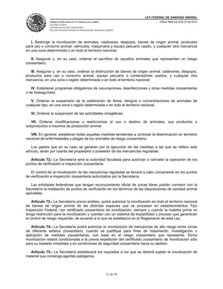 LEY FEDERAL DE SANIDAD ANIMAL
               CÁMARA DE DIPUTADOS DEL H. CONGRESO DE LA UNIÓN                                   Última Reforma DOF 07-06-2012
               Secretaría General
               Secretaría de Servicios Parlamentarios
               Dirección General de Servicios de Documentación, Información y Análisis




   I. Restringir la movilización de animales, cadáveres, despojos, bienes de origen animal, productos
para uso o consumo animal, vehículos, maquinaria y equipo pecuario usado, y cualquier otra mercancía
en una zona determinada o en todo el territorio nacional;

   II. Asegurar y, en su caso, ordenar el sacrificio de aquellos animales que representen un riesgo
zoosanitario;

   III. Asegurar y, en su caso, ordenar la destrucción de bienes de origen animal, cadáveres, despojos,
productos para uso o consumo animal, equipo pecuario o contenedores usados, y cualquier otra
mercancía, en una zona o región determinada o en todo el territorio nacional;

   IV. Establecer programas obligatorios de vacunaciones, desinfecciones y otras medidas zoosanitarias
o de bioseguridad;

   V. Ordenar la suspensión de la celebración de ferias, tianguis o concentraciones de animales de
cualquier tipo, en una zona o región determinada o en todo el territorio nacional;

   VI. Ordenar la suspensión de las actividades cinegéticas;

   VII. Ordenar modificaciones o restricciones al uso o destino de animales, sus productos o
subproductos e insumos de producción animal;

   VIII. En general, establecer todas aquellas medidas tendientes a controlar la diseminación en territorio
nacional de enfermedades y plagas de los animales de riesgo zoosanitario.

    Los gastos que en su caso se generen por la ejecución de las medidas a las que se refiere este
artículo, serán por cuenta del propietario o poseedor de las mercancías reguladas.

   Artículo 72.- La Secretaría será la autoridad facultada para autorizar o cancelar la operación de los
puntos de verificación e inspección zoosanitaria.

   El control de la movilización de las mercancías reguladas se llevará a cabo únicamente en los puntos
de verificación e inspección zoosanitaria autorizados por la Secretaría.

   Las entidades federativas que tengan reconocimiento oficial de zonas libres podrán convenir con la
Secretaría la instalación de puntos de verificación en los términos de las disposiciones de sanidad animal
aplicables.

    Artículo 73.- La Secretaría previo análisis, podrá autorizar la movilización en todo el territorio nacional
de bienes de origen animal de las distintas especies que se procesen en establecimientos Tipo
Inspección Federal, con certificado zoosanitario de movilización, siempre y cuando la materia prima no
tenga restricción para la movilización y cuenten con un sistema de trazabilidad y proceso que garanticen
el control de riesgo requerido, de acuerdo a lo que se establezca en el Reglamento de esta Ley.

   Artículo 74.- La Secretaría podrá autorizar la movilización de mercancías de alto riesgo entre zonas
de diferente estatus zoosanitario, cuando se justifique para fines de tratamiento, investigación o
aplicación de medidas zoosanitarias, con base en el riesgo zoosanitario que represente. Dicha
movilización estará condicionada a la previa expedición del certificado zoosanitario de movilización sólo
para su traslado inmediato y en condiciones de seguridad zoosanitaria hacia su destino.

  Artículo 75.- La Secretaría establecerá los requisitos a los que se deberá sujetar la movilización de
material que contenga agentes patógenos.



                                                                             31 de 59
 