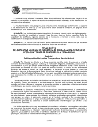 LEY FEDERAL DE SANIDAD ANIMAL
               CÁMARA DE DIPUTADOS DEL H. CONGRESO DE LA UNIÓN                                   Última Reforma DOF 07-06-2012
               Secretaría General
               Secretaría de Servicios Parlamentarios
               Dirección General de Servicios de Documentación, Información y Análisis




   La movilización de animales o bienes de origen animal afectados por enfermedades, plagas o en su
caso por contaminantes, se sujetará a las disposiciones previstas en esta Ley y en las disposiciones de
sanidad animal aplicables.

   La movilización de los productos para uso o consumo animal afectados por contaminantes se sujetará
a las disposiciones de esta Ley y a las que para tal efecto expida la Secretaría, sin perjuicio de lo
establecido por otras disposiciones.

   Artículo 76.- Los certificados zoosanitarios deberán de contener cuando menos los siguientes datos:
nombre y domicilio del propietario o poseedor, lugar de origen, lugar de destino específico, fecha de
expedición del certificado, vigencia, cantidad de la mercancía a movilizar y demás datos que se
establezcan en las disposiciones de sanidad animal.

   Artículo 77.- Las disposiciones de sanidad animal determinarán aquellas mercancías que requieran
certificado zoosanitario de movilización de acuerdo al riesgo que representen.

                               TÍTULO QUINTO
  DEL DISPOSITIVO NACIONAL DE EMERGENCIA DE SANIDAD ANIMAL, RECURSO DE
            OPERACIÓN Y FONDO DE CONTINGENCIA Y TRAZABILIDAD

                                             Capítulo I
                    Del Dispositivo Nacional de Emergencia de Sanidad Animal

   Artículo 78.- Cuando se detecte o se tenga evidencia científica sobre la presencia o entrada
inminente de enfermedades y plagas exóticas y de notificación obligatoria, erradicadas, desconocidas o
inexistentes en el país, que pongan en situación de emergencia zoosanitaria a una o varias especies o
poblaciones de animales en todo o en parte del territorio nacional, o cuando en una enfermedad
endémica se rebase el número de casos esperados, la Secretaría activará, integrará y operará el
Dispositivo Nacional de Emergencia de Salud Animal que implicará la publicación inmediata mediante
acuerdo en el Diario Oficial de la Federación y en su caso, expedirá las disposiciones de sanidad animal,
que establezcan las medidas de prevención, control y erradicación que deberán aplicarse al caso
particular.

   También se justificará la activación del dispositivo de emergencia y la aplicación inmediata de medidas
de retención, cuando se sospeche o se tenga evidencia científica que los bienes de origen animal
exceden los límites máximos de residuos o se encuentre prohibida su presencia o existen contaminantes
microbiológicos que pueden afectar a los humanos o animales.

    Artículo 79.- La Secretaría podrá acordar y convenir con las entidades federativas, el Distrito Federal
y los municipios, órganos de coadyuvancia y particulares interesados, la creación de uno o varios fondos
de contingencia para afrontar inmediatamente las emergencias zoosanitarias que surjan por la presencia
de enfermedades y plagas exóticas, de notificación obligatoria, erradicadas, desconocidas o inexistentes
que pongan en peligro el patrimonio pecuario en el territorio nacional; o las emergencias de
contaminación en los bienes de origen animal cuando éstos excedan los límites máximos permisibles o
se encuentre prohibida su presencia o existan contaminantes microbiológicos que afecten a los
consumidores o animales.

   Las reglas generales conforme a las cuales se instrumentarán e integrarán los dispositivos nacionales
de emergencia de sanidad animal, se determinarán sus ámbitos temporales, espaciales, materiales y
personales de aplicación, se integrarán y administrarán los fondos de contingencia, y se organizará la
aplicación y evaluación de las medidas zoosanitarias o de reducción de riesgos de contaminación que se
propongan, los cuales se establecerán en el Reglamento de esta Ley.



                                                                             32 de 59
 