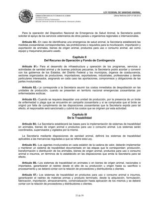 LEY FEDERAL DE SANIDAD ANIMAL
               CÁMARA DE DIPUTADOS DEL H. CONGRESO DE LA UNIÓN                                   Última Reforma DOF 07-06-2012
               Secretaría General
               Secretaría de Servicios Parlamentarios
               Dirección General de Servicios de Documentación, Información y Análisis




    Para la operación del Dispositivo Nacional de Emergencia de Salud Animal, la Secretaría podrá
solicitar el apoyo de los servicios veterinarios de otros países u organismos regionales o internacionales.

   Artículo 80.- En caso de identificarse una emergencia de salud animal, la Secretaría establecerá las
medidas zoosanitarias correspondientes, las prohibiciones o requisitos para la movilización, importación y
exportación de animales, bienes de origen animal, productos para uso o consumo animal, así como
equipo y maquinaria pecuario usado.

                                               Capítulo II
                            Del Recurso de Operación y Fondo de Contingencia

   Artículo 81.- Para el desarrollo de infraestructura y operación de los programas, servicios y
actividades de sanidad animal y de buenas prácticas pecuarias, la Secretaría podrá acordar y convenir
con los gobiernos de los Estados, del Distrito Federal y los municipios, órganos de coadyuvancia,
sectores organizados de productores, importadores, exportadores, industriales, profesionales y demás
particulares interesados, asignando en cada caso las aportaciones, compromisos y obligaciones de las
partes involucradas.

   Artículo 82.- Le corresponde a la Secretaría asumir los costos inmediatos de despoblación en las
unidades de producción, cuando se presenten en territorio nacional emergencias zoosanitarias por
enfermedades exóticas.

    Artículo 83.- Cuando se requiera despoblar una unidad de producción, por la presencia de un brote
de enfermedad o plaga que se encuentre en campaña zoosanitaria y si se comprueba que el brote se
originó por falta de cumplimiento de las disposiciones zoosanitarias que la Secretaría expida para tal
efecto, el responsable será sancionado y cubrirá los costos que se originen por esta actividad.

                                                                    Capítulo III
                                                                De la Trazabilidad

   Artículo 84.- La Secretaría establecerá las bases para la implementación de sistemas de trazabilidad
en animales, bienes de origen animal o productos para uso o consumo animal. Los sistemas serán
coordinados, supervisados y vigilados por la misma.

   La Secretaría mediante disposiciones de sanidad animal, definirá los sistemas de trazabilidad
aplicables a las mercancías reguladas a que se refiere esta Ley.

   Artículo 85.- Los agentes involucrados en cada eslabón de la cadena de valor, deberán implementar
y mantener un sistema de trazabilidad documentado en las etapas que le correspondan: producción,
transformación o distribución de los animales, bienes de origen animal, productos para uso o consumo
animal e insumos, en términos de lo establecido en las disposiciones que emita la Secretaría para tal
efecto.

   Artículo 86.- Los sistemas de trazabilidad en animales o en bienes de origen animal, nacionales o
importados, garantizarán el rastreo desde el sitio de su producción u origen hasta su sacrificio o
procesamiento y se deberá contar con la relación de proveedores y distribuidores o clientes.

   Artículo 87.- Los sistemas de trazabilidad en productos para uso o consumo animal e insumos,
garantizarán el rastreo de materias primas y producto terminado, desde la adquisición, formulación,
fabricación, importación, almacenamiento, comercialización hasta aplicación de los mismos y se deberá
contar con la relación de proveedores y distribuidores o clientes.



                                                                             33 de 59
 