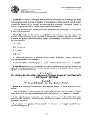 LEY FEDERAL DE SANIDAD ANIMAL
                  CÁMARA DE DIPUTADOS DEL H. CONGRESO DE LA UNIÓN                                   Última Reforma DOF 07-06-2012
                  Secretaría General
                  Secretaría de Servicios Parlamentarios
                  Dirección General de Servicios de Documentación, Información y Análisis




    Artículo 88.- Los agentes involucrados deberán notificar a la Secretaría cuando sospeche que alguno
de los animales, bienes de origen animal, productos para uso o consumo animal, que han producido,
transformado, fabricado, distribuido o importado no cumplen con las disposiciones de sanidad animal o
los relativos a buenas prácticas pecuarias, en caso procedente, la Secretaría ordenará de inmediato su
retiro del mercado o dispondrá las medidas zoosanitarias que correspondan.

   Cuando las mercancías sean retiradas del mercado, se informará a la Secretaría y a los consumidores
de las razones de este retiro.

   Artículo 89.- Será parte del sistema de trazabilidad de los animales y bienes de origen animal,
productos para uso o consumo animal nacionales, de importación o exportación regulados por esta Ley y
de acuerdo a lo establecido en el Reglamento o en las disposiciones de sanidad animal, la información
que entre otra defina:

   I. El Origen;

   II. La Procedencia;

   III. El Destino;

   IV. El Lote;

   V. La Fecha de producción o la fecha de sacrificio, la fecha de empaque, proceso o elaboración,
caducidad o fecha de consumo preferente; y

   VI. La identificación individual o en grupo de acuerdo a la especie de los animales vivos en específico.

   Artículo 90.- Las disposiciones de sanidad animal y las relativas a buenas prácticas pecuarias que
expida la Secretaría, establecerán los requisitos que deberán contener las etiquetas de las mercancías
reguladas para efectos de trazabilidad.

                            TÍTULO SEXTO
DEL CONTROL DE PRODUCTOS PARA USO O CONSUMO ANIMAL, ESTABLECIMIENTOS
                      Y ACTIVIDADES Y SERVICIOS

                                                 Capítulo I
                            Del Control de Productos para Uso o Consumo Animal

   Artículo 91.- La Secretaría estará facultada para determinar, evaluar, dictaminar, registrar, autorizar o
certificar:

   I. Las características y especificaciones de los productos para uso o consumo animal y materias
primas, así como las recomendaciones sobre su prescripción, aplicación, uso y consumo por animales;

   II. Las especificaciones zoosanitarias que deberán observarse en la fabricación, formulación,
almacenamiento, importación, comercialización y aplicación de productos para uso o consumo animal
registrados o autorizados;

   III. Los factores de riesgos zoosanitarios asociados con el manejo y uso de los productos biológicos o
inmunógenos en general; y




                                                                                34 de 59
 