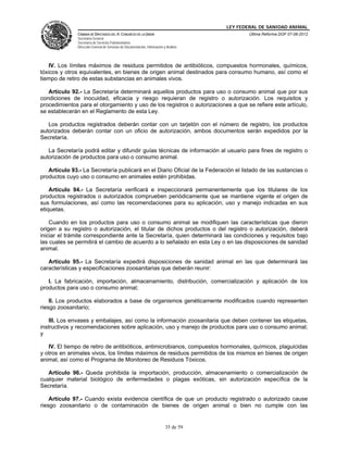 LEY FEDERAL DE SANIDAD ANIMAL
               CÁMARA DE DIPUTADOS DEL H. CONGRESO DE LA UNIÓN                                   Última Reforma DOF 07-06-2012
               Secretaría General
               Secretaría de Servicios Parlamentarios
               Dirección General de Servicios de Documentación, Información y Análisis




   IV. Los límites máximos de residuos permitidos de antibióticos, compuestos hormonales, químicos,
tóxicos y otros equivalentes, en bienes de origen animal destinados para consumo humano, así como el
tiempo de retiro de estas substancias en animales vivos.

   Artículo 92.- La Secretaría determinará aquellos productos para uso o consumo animal que por sus
condiciones de inocuidad, eficacia y riesgo requieran de registro o autorización. Los requisitos y
procedimientos para el otorgamiento y uso de los registros o autorizaciones a que se refiere este artículo,
se establecerán en el Reglamento de esta Ley.

   Los productos registrados deberán contar con un tarjetón con el número de registro, los productos
autorizados deberán contar con un oficio de autorización, ambos documentos serán expedidos por la
Secretaría.

   La Secretaría podrá editar y difundir guías técnicas de información al usuario para fines de registro o
autorización de productos para uso o consumo animal.

   Artículo 93.- La Secretaría publicará en el Diario Oficial de la Federación el listado de las sustancias o
productos cuyo uso o consumo en animales estén prohibidas.

    Artículo 94.- La Secretaría verificará e inspeccionará permanentemente que los titulares de los
productos registrados o autorizados comprueben periódicamente que se mantiene vigente el origen de
sus formulaciones, así como las recomendaciones para su aplicación, uso y manejo indicadas en sus
etiquetas.

    Cuando en los productos para uso o consumo animal se modifiquen las características que dieron
origen a su registro o autorización, el titular de dichos productos o del registro o autorización, deberá
iniciar el trámite correspondiente ante la Secretaría, quien determinará las condiciones y requisitos bajo
las cuales se permitirá el cambio de acuerdo a lo señalado en esta Ley o en las disposiciones de sanidad
animal.

   Artículo 95.- La Secretaría expedirá disposiciones de sanidad animal en las que determinará las
características y especificaciones zoosanitarias que deberán reunir:

   I. La fabricación, importación, almacenamiento, distribución, comercialización y aplicación de los
productos para uso o consumo animal;

    II. Los productos elaborados a base de organismos genéticamente modificados cuando representen
riesgo zoosanitario;

    III. Los envases y embalajes, así como la información zoosanitaria que deben contener las etiquetas,
instructivos y recomendaciones sobre aplicación, uso y manejo de productos para uso o consumo animal;
y

   IV. El tiempo de retiro de antibióticos, antimicrobianos, compuestos hormonales, químicos, plaguicidas
y otros en animales vivos, los límites máximos de residuos permitidos de los mismos en bienes de origen
animal, así como el Programa de Monitoreo de Residuos Tóxicos.

   Artículo 96.- Queda prohibida la importación, producción, almacenamiento o comercialización de
cualquier material biológico de enfermedades o plagas exóticas, sin autorización específica de la
Secretaría.

    Artículo 97.- Cuando exista evidencia científica de que un producto registrado o autorizado cause
riesgo zoosanitario o de contaminación de bienes de origen animal o bien no cumple con las


                                                                             35 de 59
 