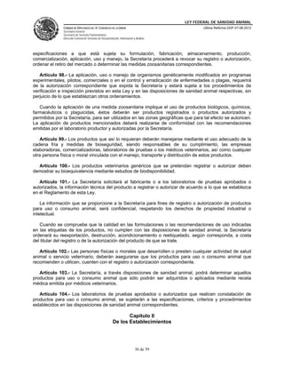 LEY FEDERAL DE SANIDAD ANIMAL
               CÁMARA DE DIPUTADOS DEL H. CONGRESO DE LA UNIÓN                                   Última Reforma DOF 07-06-2012
               Secretaría General
               Secretaría de Servicios Parlamentarios
               Dirección General de Servicios de Documentación, Información y Análisis




especificaciones a que está sujeta su formulación, fabricación, almacenamiento, producción,
comercialización, aplicación, uso y manejo, la Secretaría procederá a revocar su registro o autorización,
ordenar el retiro del mercado o determinar las medidas zoosanitarias correspondientes.

   Artículo 98.- La aplicación, uso o manejo de organismos genéticamente modificados en programas
experimentales, pilotos, comerciales o en el control y erradicación de enfermedades o plagas, requerirá
de la autorización correspondiente que expida la Secretaría y estará sujeta a los procedimientos de
verificación e inspección previstos en esta Ley y en las disposiciones de sanidad animal respectivas, sin
perjuicio de lo que establezcan otros ordenamientos.

   Cuando la aplicación de una medida zoosanitaria implique el uso de productos biológicos, químicos,
farmacéuticos o plaguicidas, éstos deberán ser productos registrados o productos autorizados y
permitidos por la Secretaría, para ser utilizados en las zonas geográficas que para tal efecto se autoricen.
La aplicación de productos mencionados deberá realizarse de conformidad con las recomendaciones
emitidas por el laboratorio productor y autorizadas por la Secretaría.

   Artículo 99.- Los productos que así lo requieran deberán manejarse mediante el uso adecuado de la
cadena fría y medidas de bioseguridad, siendo responsables de su cumplimiento, las empresas
elaboradoras, comercializadoras, laboratorios de pruebas o los médicos veterinarios, así como cualquier
otra persona física o moral vinculada con el manejo, transporte y distribución de estos productos.

  Artículo 100.- Los productos veterinarios genéricos que se pretendan registrar o autorizar deben
demostrar su bioequivalencia mediante estudios de biodisponibilidad.

   Artículo 101.- La Secretaría solicitará al fabricante o a los laboratorios de pruebas aprobados o
autorizados, la información técnica del producto a registrar o autorizar de acuerdo a lo que se establezca
en el Reglamento de esta Ley.

    La información que se proporcione a la Secretaría para fines de registro o autorización de productos
para uso o consumo animal, será confidencial, respetando los derechos de propiedad industrial o
intelectual.

   Cuando se compruebe que la calidad en las formulaciones o las recomendaciones de uso indicadas
en las etiquetas de los productos, no cumplen con las disposiciones de sanidad animal, la Secretaría
ordenará su reexportación, destrucción, acondicionamiento o reetiquetado, según corresponda, a costa
del titular del registro o de la autorización del producto de que se trate.

   Artículo 102.- Las personas físicas o morales que desarrollen o presten cualquier actividad de salud
animal o servicio veterinario, deberán asegurarse que los productos para uso o consumo animal que
recomienden o utilicen, cuenten con el registro o autorización correspondiente.

   Artículo 103.- La Secretaría, a través disposiciones de sanidad animal, podrá determinar aquellos
productos para uso o consumo animal que sólo podrán ser adquiridos o aplicados mediante receta
médica emitida por médicos veterinarios.

   Artículo 104.- Los laboratorios de pruebas aprobados o autorizados que realicen constatación de
productos para uso o consumo animal, se sujetarán a las especificaciones, criterios y procedimientos
establecidos en las disposiciones de sanidad animal correspondientes.

                                                                 Capítulo II
                                                          De los Establecimientos




                                                                             36 de 59
 