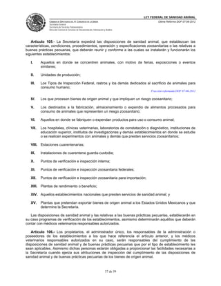LEY FEDERAL DE SANIDAD ANIMAL
               CÁMARA DE DIPUTADOS DEL H. CONGRESO DE LA UNIÓN                                    Última Reforma DOF 07-06-2012
               Secretaría General
               Secretaría de Servicios Parlamentarios
               Dirección General de Servicios de Documentación, Información y Análisis




   Artículo 105.- La Secretaría expedirá las disposiciones de sanidad animal, que establezcan las
características, condiciones, procedimientos, operación y especificaciones zoosanitarias o las relativas a
buenas prácticas pecuarias, que deberán reunir y conforme a las cuales se instalarán y funcionarán los
siguientes establecimientos:

   I.     Aquellos en donde se concentren animales, con motivo de ferias, exposiciones o eventos
          similares;

   II.    Unidades de producción;

   III.   Los Tipos de Inspección Federal, rastros y los demás dedicados al sacrificio de animales para
          consumo humano;
                                                                                             Fracción reformada DOF 07-06-2012

   IV.    Los que procesen bienes de origen animal y que impliquen un riesgo zoosanitario;

   V.     Los destinados a la fabricación, almacenamiento o expendio de alimentos procesados para
          consumo de animales que representen un riesgo zoosanitario;

   VI.    Aquellos en donde se fabriquen o expendan productos para uso o consumo animal;

   VII.   Los hospitales, clínicas veterinarias, laboratorios de constatación o diagnóstico, instituciones de
          educación superior, institutos de investigaciones y demás establecimientos en donde se estudie
          o se realicen experimentos con animales y demás que presten servicios zoosanitarios;

   VIII. Estaciones cuarentenarias;

   IX.    Instalaciones de cuarentena guarda-custodia;

   X.     Puntos de verificación e inspección interna;

   XI.    Puntos de verificación e inspección zoosanitaria federales;

   XII.   Puntos de verificación e inspección zoosanitaria para importación;

   XIII. Plantas de rendimiento o beneficio;

   XIV. Aquellos establecimientos nacionales que presten servicios de sanidad animal; y

   XV.    Plantas que pretendan exportar bienes de origen animal a los Estados Unidos Mexicanos y que
          determine la Secretaría.

   Las disposiciones de sanidad animal y las relativas a las buenas prácticas pecuarias, establecerán en
su caso programas de verificación de los establecimientos, asimismo determinarán aquéllos que deberán
contar con médicos veterinarios responsables autorizados.

   Artículo 106.- Los propietarios, el administrador único, los responsables de la administración o
poseedores de los establecimientos a los que hace referencia el artículo anterior, y los médicos
veterinarios responsables autorizados en su caso, serán responsables del cumplimiento de las
disposiciones de sanidad animal y de buenas prácticas pecuarias que por el tipo de establecimiento les
sean aplicables. Asimismo dichas personas estarán obligadas a proporcionar las facilidades necesarias a
la Secretaría cuando ejerza sus atribuciones de inspección del cumplimiento de las disposiciones de
sanidad animal y de buenas prácticas pecuarias de los bienes de origen animal.



                                                                             37 de 59
 