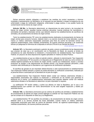 LEY FEDERAL DE SANIDAD ANIMAL
              CÁMARA DE DIPUTADOS DEL H. CONGRESO DE LA UNIÓN                                    Última Reforma DOF 07-06-2012
              Secretaría General
              Secretaría de Servicios Parlamentarios
              Dirección General de Servicios de Documentación, Información y Análisis




   Dichas personas estarán obligadas a establecer las medidas de control necesarias e informar
inmediata y expresamente a la Secretaría, en el supuesto de que detecten o tengan la sospecha de una
enfermedad o plaga de notificación obligatoria, enfermedad o plaga exótica o una posible fuente de
contaminación de los bienes de origen animal.

   Artículo 106 Bis. La Secretaría determinará, en disposiciones de salud animal y de inocuidad de
bienes de origen animal, aquellas buenas prácticas pecuarias, buenas prácticas de manufactura y
actividades de sanidad y bienestar animal, que deberán observar los establecimientos de sacrificios de
animales y de procesamiento de bienes de origen animal.

    Tanto los establecimientos TIF como los establecimientos dedicados al procesamiento de bienes de
origen animal para consumo humano, deberán tener a su servicio durante las horas laborales, cuando
menos un médico veterinario responsable autorizado para fines de control de bienestar animal, de
vigilancia epidemiológica, otras medidas zoosanitarias; de buenas prácticas pecuarias y de sustancias
tóxicas y/o peligrosas en términos de lo dispuesto el artículo 278 de la Ley General de Salud.
                                                                                            Artículo adicionado DOF 07-06-2012

   Artículo 107.- La Secretaría autorizará a petición de parte y previo cumplimiento de las disposiciones
que emanen de esta Ley y en coordinación con la Secretaría de Salud, de acuerdo al ámbito de
competencia de cada Secretaría la instalación y funcionamiento de establecimientos Tipo Inspección
Federal, sin perjuicio de otras disposiciones legales aplicables en materia de Salud Pública.

    Los establecimientos al que se refiere el párrafo anterior, utilizarán la denominación Tipo Inspección
Federal o su abreviatura TIF de acuerdo a lo dispuesto por el Reglamento de esta Ley como símbolo de
calidad higiénico-sanitaria de los bienes de origen animal, cuando sus instalaciones, equipo y proceso
productivo se ajusten a las disposiciones de sanidad animal y de buenas prácticas pecuarias y esta
condición esté certificada por la Secretaría o por organismos de certificación aprobados.

    El sacrificio de ganado en pie importado deberá llevarse a cabo exclusivamente en establecimientos
Tipo Inspección Federal siempre y cuando se pueda demostrar su verificación zoosanitaria, realizada por
el personal oficial o autorizado por la Secretaría en el país de origen.

    Los establecimientos Tipo Inspección Federal deben contar con médicos veterinarios oficiales o
responsables autorizados que realicen la inspección o verificación en tal número que garantice la
eficiencia de la misma. Los establecimientos autorizados para exportar deberán contar con médicos
veterinarios oficiales si la Secretaría lo determina o el país importador lo requiere.

   La certificación TIF tendrá validez y surtirá sus efectos en toda la República, por lo que a los
establecimientos que cuenten con dicha denominación no les será exigible inspección y resello por
autoridad diversa.

   Artículo 108.- La Secretaría promoverá que los centros de sacrificio de animales y establecimientos
de procesamiento de bienes de origen animal obtengan el carácter de Tipo Inspección Federal una vez
que se cumpla con lo dispuesto en esta Ley y su Reglamento.

   Los establecimientos TIF de sacrificio de animales y de procesamiento de bienes de origen animal,
deberán tener a su servicio durante las horas laborables, cuando menos un médico veterinario
responsable autorizado para fines de control de bienestar animal, de vigilancia epidemiológica, otras
medidas zoosanitarias y de buenas prácticas pecuarias.




                                                                            38 de 59
 