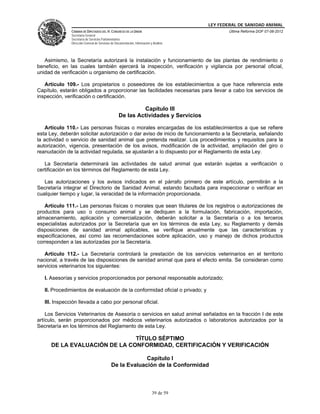 LEY FEDERAL DE SANIDAD ANIMAL
               CÁMARA DE DIPUTADOS DEL H. CONGRESO DE LA UNIÓN                                   Última Reforma DOF 07-06-2012
               Secretaría General
               Secretaría de Servicios Parlamentarios
               Dirección General de Servicios de Documentación, Información y Análisis




   Asimismo, la Secretaría autorizará la instalación y funcionamiento de las plantas de rendimiento o
beneficio, en las cuales también ejercerá la inspección, verificación y vigilancia por personal oficial,
unidad de verificación u organismo de certificación.

   Artículo 109.- Los propietarios o poseedores de los establecimientos a que hace referencia este
Capítulo, estarán obligados a proporcionar las facilidades necesarias para llevar a cabo los servicios de
inspección, verificación o certificación.

                                                            Capítulo III
                                                   De las Actividades y Servicios

    Artículo 110.- Las personas físicas o morales encargadas de los establecimientos a que se refiere
esta Ley, deberán solicitar autorización o dar aviso de inicio de funcionamiento a la Secretaría, señalando
la actividad o servicio de sanidad animal que pretenda realizar. Los procedimientos y requisitos para la
autorización, vigencia, presentación de los avisos, modificación de la actividad, ampliación del giro o
reanudación de la actividad regulada, se ajustarán a lo dispuesto por el Reglamento de esta Ley.

   La Secretaría determinará las actividades de salud animal que estarán sujetas a verificación o
certificación en los términos del Reglamento de esta Ley.

   Las autorizaciones y los avisos indicados en el párrafo primero de este artículo, permitirán a la
Secretaría integrar el Directorio de Sanidad Animal, estando facultada para inspeccionar o verificar en
cualquier tiempo y lugar, la veracidad de la información proporcionada.

   Artículo 111.- Las personas físicas o morales que sean titulares de los registros o autorizaciones de
productos para uso o consumo animal y se dediquen a la formulación, fabricación, importación,
almacenamiento, aplicación y comercialización, deberán solicitar a la Secretaría o a los terceros
especialistas autorizados por la Secretaría que en los términos de esta Ley, su Reglamento y demás
disposiciones de sanidad animal aplicables, se verifique anualmente que las características y
especificaciones, así como las recomendaciones sobre aplicación, uso y manejo de dichos productos
corresponden a las autorizadas por la Secretaría.

   Artículo 112.- La Secretaría controlará la prestación de los servicios veterinarios en el territorio
nacional, a través de las disposiciones de sanidad animal que para el efecto emita. Se consideran como
servicios veterinarios los siguientes:

   I. Asesorías y servicios proporcionados por personal responsable autorizado;

   II. Procedimientos de evaluación de la conformidad oficial o privado; y

   III. Inspección llevada a cabo por personal oficial.

    Los Servicios Veterinarios de Asesoría o servicios en salud animal señalados en la fracción I de este
artículo, serán proporcionados por médicos veterinarios autorizados o laboratorios autorizados por la
Secretaría en los términos del Reglamento de esta Ley.

                               TÍTULO SÉPTIMO
      DE LA EVALUACIÓN DE LA CONFORMIDAD, CERTIFICACIÓN Y VERIFICACIÓN

                                                          Capítulo I
                                             De la Evaluación de la Conformidad



                                                                             39 de 59
 
