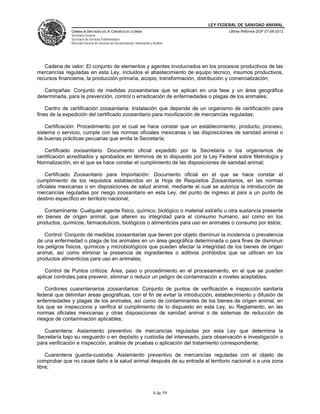 LEY FEDERAL DE SANIDAD ANIMAL
               CÁMARA DE DIPUTADOS DEL H. CONGRESO DE LA UNIÓN                                   Última Reforma DOF 07-06-2012
               Secretaría General
               Secretaría de Servicios Parlamentarios
               Dirección General de Servicios de Documentación, Información y Análisis




   Cadena de valor: El conjunto de elementos y agentes involucrados en los procesos productivos de las
mercancías reguladas en esta Ley, incluidos el abastecimiento de equipo técnico, insumos productivos,
recursos financieros, la producción primaria, acopio, transformación, distribución y comercialización;

   Campañas: Conjunto de medidas zoosanitarias que se aplican en una fase y un área geográfica
determinada, para la prevención, control o erradicación de enfermedades o plagas de los animales;

    Centro de certificación zoosanitaria: Instalación que depende de un organismo de certificación para
fines de la expedición del certificado zoosanitario para movilización de mercancías reguladas;

    Certificación: Procedimiento por el cual se hace constar que un establecimiento, producto, proceso,
sistema o servicio, cumple con las normas oficiales mexicanas o las disposiciones de sanidad animal o
de buenas prácticas pecuarias que emita la Secretaría;

   Certificado zoosanitario: Documento oficial expedido por la Secretaría o los organismos de
certificación acreditados y aprobados en términos de lo dispuesto por la Ley Federal sobre Metrología y
Normalización, en el que se hace constar el cumplimiento de las disposiciones de sanidad animal;

    Certificado Zoosanitario para Importación: Documento oficial en el que se hace constar el
cumplimiento de los requisitos establecidos en la Hoja de Requisitos Zoosanitarios, en las normas
oficiales mexicanas o en disposiciones de salud animal, mediante el cual se autoriza la introducción de
mercancías reguladas por riesgo zoosanitario en esta Ley, del punto de ingreso al país a un punto de
destino específico en territorio nacional;

   Contaminante: Cualquier agente físico, químico, biológico o material extraño u otra sustancia presente
en bienes de origen animal, que alteren su integridad para el consumo humano, así como en los
productos, químicos, farmacéuticos, biológicos o alimenticios para uso en animales o consumo por éstos;

   Control: Conjunto de medidas zoosanitarias que tienen por objeto disminuir la incidencia o prevalencia
de una enfermedad o plaga de los animales en un área geográfica determinada o para fines de disminuir
los peligros físicos, químicos y microbiológicos que pueden afectar la integridad de los bienes de origen
animal, así como eliminar la presencia de ingredientes o aditivos prohibidos que se utilicen en los
productos alimenticios para uso en animales;

   Control de Puntos críticos: Área, paso o procedimiento en el procesamiento, en el que se pueden
aplicar controles para prevenir, eliminar o reducir un peligro de contaminación a niveles aceptables;

    Cordones cuarentenarios zoosanitarios: Conjunto de puntos de verificación e inspección sanitaria
federal que delimitan áreas geográficas, con el fin de evitar la introducción, establecimiento y difusión de
enfermedades y plagas de los animales, así como de contaminantes de los bienes de origen animal, en
los que se inspecciona y verifica el cumplimiento de lo dispuesto en esta Ley, su Reglamento, en las
normas oficiales mexicanas y otras disposiciones de sanidad animal o de sistemas de reducción de
riesgos de contaminación aplicables;

   Cuarentena: Aislamiento preventivo de mercancías reguladas por esta Ley que determina la
Secretaría bajo su resguardo o en depósito y custodia del interesado, para observación e investigación o
para verificación e inspección, análisis de pruebas o aplicación del tratamiento correspondiente;

    Cuarentena guarda-custodia: Aislamiento preventivo de mercancías reguladas con el objeto de
comprobar que no cause daño a la salud animal después de su entrada al territorio nacional o a una zona
libre;



                                                                              4 de 59
 
