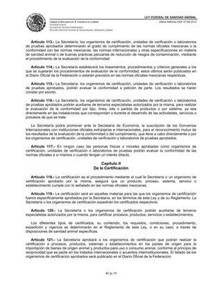 LEY FEDERAL DE SANIDAD ANIMAL
               CÁMARA DE DIPUTADOS DEL H. CONGRESO DE LA UNIÓN                                   Última Reforma DOF 07-06-2012
               Secretaría General
               Secretaría de Servicios Parlamentarios
               Dirección General de Servicios de Documentación, Información y Análisis




    Artículo 113.- La Secretaría, los organismos de certificación, unidades de verificación o laboratorios
de pruebas aprobados determinarán el grado de cumplimiento de las normas oficiales mexicanas o la
conformidad con las normas mexicanas, las normas internacionales y otras especificaciones en materia
de sanidad animal o de buenas prácticas pecuarias de reducción de riesgos de contaminación, mediante
el procedimiento de la evaluación de la conformidad.

    Artículo 114.- La Secretaría establecerá los lineamientos, procedimientos y criterios generales a los
que se sujetarán los procedimientos de evaluación de la conformidad, estos últimos serán publicados en
el Diario Oficial de la Federación o estarán previstos en las normas oficiales mexicanas respectivas.

   Artículo 115.- La Secretaría, los organismos de certificación, unidades de verificación o laboratorios
de pruebas aprobados, podrán evaluar la conformidad a petición de parte. Los resultados se harán
constar por escrito.

    Artículo 116.- La Secretaría, los organismos de certificación, unidades de verificación o laboratorios
de pruebas aprobados podrán auxiliarse de terceros especialistas autorizados por la misma, para realizar
la evaluación de la conformidad por tipo, línea, lote o partida de productos o por sistema, ya sea
directamente en las instalaciones que correspondan o durante el desarrollo de las actividades, servicios o
procesos de que se trate.

    La Secretaría podrá promover ante la Secretaría de Economía, la suscripción de los Convenios
Internacionales con instituciones oficiales extranjeras e internacionales, para el reconocimiento mutuo de
los resultados de la evaluación de la conformidad o del cumplimiento, que lleve a cabo directamente o por
los organismos de certificación, unidades de verificación y laboratorios de pruebas aprobados.

   Artículo 117.- En ningún caso las personas físicas o morales aprobadas como organismos de
certificación, unidades de verificación o laboratorios de pruebas podrán evaluar la conformidad de las
normas oficiales a sí mismos o cuando tengan un interés directo.

                                                                    Capítulo II
                                                                De la Certificación

   Artículo 118.- La certificación es el procedimiento mediante el cual la Secretaría o un organismo de
certificación aprobado por la misma, asegura que un producto, proceso, sistema, servicio o
establecimiento cumple con lo señalado en las normas oficiales mexicanas.

   Artículo 119.- La certificación será en aquellas materias para las que los organismos de certificación
fueron específicamente aprobados por la Secretaría, en los términos de esta Ley y de su Reglamento. La
Secretaría o los organismos de certificación expedirán los certificados respectivos.

   Artículo 120.- La Secretaría o los organismos de certificación podrán auxiliarse de terceros
especialistas autorizados por la misma, para certificar procesos, productos, servicios o establecimientos.

   Los diferentes tipos de certificados, su contenido, los requisitos, condiciones, procedimiento,
expedición y vigencia se determinarán en el Reglamento de esta Ley, o en su caso, a través de
disposiciones de sanidad animal específicas.

   Artículo 121.- La Secretaría aprobará a los organismos de certificación que podrán realizar la
certificación a procesos, productos, sistemas y establecimientos en los países de origen para la
importación de bienes de origen animal y productos para uso o consumo animal, conforme al principio de
reciprocidad que se pacte en los tratados internacionales o acuerdos interinstitucionales. El listado de los
organismos de certificación aprobados será publicado en el Diario Oficial de la Federación.



                                                                             40 de 59
 