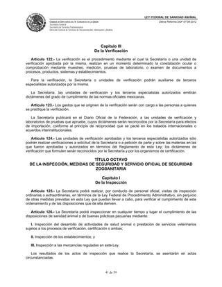 LEY FEDERAL DE SANIDAD ANIMAL
               CÁMARA DE DIPUTADOS DEL H. CONGRESO DE LA UNIÓN                                   Última Reforma DOF 07-06-2012
               Secretaría General
               Secretaría de Servicios Parlamentarios
               Dirección General de Servicios de Documentación, Información y Análisis




                                                                    Capítulo III
                                                                 De la Verificación

   Artículo 122.- La verificación es el procedimiento mediante el cual la Secretaría o una unidad de
verificación aprobada por la misma, realizan en un momento determinado la constatación ocular o
comprobación mediante muestreo, medición, pruebas de laboratorio, o examen de documentos a
procesos, productos, sistemas y establecimientos.

   Para la verificación, la Secretaría o unidades de verificación podrán auxiliarse de terceros
especialistas autorizados por la misma.

    La Secretaría, las unidades de verificación y los terceros especialistas autorizados emitirán
dictámenes del grado de cumplimiento de las normas oficiales mexicanas.

   Artículo 123.- Los gastos que se originen de la verificación serán con cargo a las personas a quienes
se practique la verificación.

   La Secretaría publicará en el Diario Oficial de la Federación, a las unidades de verificación y
laboratorios de pruebas que apruebe, cuyos dictámenes serán reconocidos por la Secretaría para efectos
de importación, conforme al principio de reciprocidad que se pacte en los tratados internacionales o
acuerdos interinstitucionales.

   Artículo 124.- Las unidades de verificación aprobadas y los terceros especialistas autorizados sólo
podrán realizar verificaciones a solicitud de la Secretaría o a petición de parte y sobre las materias en las
que fueron aprobadas y autorizados en términos del Reglamento de esta Ley; los dictámenes de
verificación que formulen serán reconocidos por la Secretaría y por los organismos de certificación.

                              TÍTULO OCTAVO
  DE LA INSPECCIÓN, MEDIDAS DE SEGURIDAD Y SERVICIO OFICIAL DE SEGURIDAD
                               ZOOSANITARIA

                                                                     Capítulo I
                                                                  De la Inspección

   Artículo 125.- La Secretaría podrá realizar, por conducto de personal oficial, visitas de inspección
ordinarias o extraordinarias, en términos de la Ley Federal de Procedimiento Administrativo, sin perjuicio
de otras medidas previstas en esta Ley que puedan llevar a cabo, para verificar el cumplimiento de este
ordenamiento y de las disposiciones que de ella deriven.

   Artículo 126.- La Secretaría podrá inspeccionar en cualquier tiempo y lugar el cumplimiento de las
disposiciones de sanidad animal o de buenas prácticas pecuarias mediante:

   I. Inspección del desarrollo de actividades de salud animal o prestación de servicios veterinarios
sujetos a los procesos de verificación, certificación o ambas;

   II. Inspección de los establecimientos; y

   III. Inspección a las mercancías reguladas en esta Ley.

    Los resultados de los actos de inspección que realice la Secretaría, se asentarán en actas
circunstanciadas.



                                                                             41 de 59
 