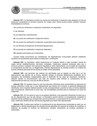 LEY FEDERAL DE SANIDAD ANIMAL
               CÁMARA DE DIPUTADOS DEL H. CONGRESO DE LA UNIÓN                                   Última Reforma DOF 07-06-2012
               Secretaría General
               Secretaría de Servicios Parlamentarios
               Dirección General de Servicios de Documentación, Información y Análisis




    Artículo 127.- La Secretaría contará con puntos de verificación e inspección para asegurar el nivel de
protección zoosanitario en territorio nacional. En ningún caso, dichos puntos podrán constituir barreras
interestatales al comercio.

   Son puntos de verificación e inspección zoosanitaria, los siguientes:

   I. Las aduanas;

   II. Las estaciones cuarentenarias;

   III. Los puntos de verificación e inspección interna;

   IV. Los puntos de verificación e inspección zoosanitaria para importación;

   V. Las Oficinas de Inspección de Sanidad Agropecuaria;

   VI. Los puntos de verificación e inspección federales; y

   VII. Aquellos autorizados por la Secretaría.

   Cuando exista concurrencia de competencia, las dependencias involucradas deberán establecer
acuerdos de coordinación para realizar la inspección o verificación

    Artículo 128.- La Secretaría, podrá inspeccionar en cualquier tiempo y lugar animales, bienes de
origen animal, establecimientos, vehículos, embalajes, maquinaria, equipos, productos para uso o
consumo animal y cualquier otra mercancía regulada en este ordenamiento, con el objeto de comprobar
el cumplimiento de esta Ley, su Reglamento y demás disposiciones de sanidad animal o en materia de
buenas prácticas pecuarias de los bienes de origen animal aplicables.

   Artículo 129.- Las personas que realicen las actividades que se regulan en esta Ley o en las
disposiciones que deriven de la misma, deberán otorgar al personal debidamente acreditado de la
Secretaría, las facilidades indispensables para el desarrollo de los actos de inspección. Asimismo,
deberán aportar la documentación que ésta les requiera para verificar el cumplimiento de las
disposiciones de esta Ley y las que de ella se deriven.

   Artículo 130.- En aquellos casos en que los presuntos infractores sean sorprendidos en ejecución de
hechos contrarios a esta Ley o a las disposiciones que deriven de la misma, el personal debidamente
identificado como inspector deberá levantar el acta correspondiente y asentar en ella, en forma detallada
esta circunstancia, observando en todo caso, las formalidades previstas para la realización de actos de
inspección.

   Artículo 131.- En los casos en que no se pudiera identificar a los presuntos infractores de esta Ley y
de las disposiciones que de ella deriven, la Secretaría pondrá término al procedimiento mediante la
adopción de las medidas que correspondan para la protección y conservación de la salud animal y, en su
caso, ordenará el destino de las mercancías reguladas que hayan sido abandonadas.

    Artículo 132.- Cuando para verificar el cumplimiento de las disposiciones contenidas en esta Ley, su
Reglamento y demás disposiciones de sanidad animal aplicables se requiera de análisis de muestras, el
dictamen de pruebas lo emitirán los laboratorios oficiales, laboratorios de pruebas aprobados o
autorizados.




                                                                             42 de 59
 