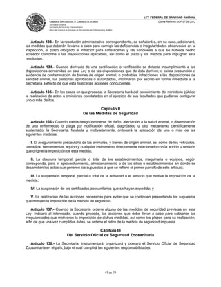 LEY FEDERAL DE SANIDAD ANIMAL
               CÁMARA DE DIPUTADOS DEL H. CONGRESO DE LA UNIÓN                                   Última Reforma DOF 07-06-2012
               Secretaría General
               Secretaría de Servicios Parlamentarios
               Dirección General de Servicios de Documentación, Información y Análisis




    Artículo 133.- En la resolución administrativa correspondiente, se señalará o, en su caso, adicionará,
las medidas que deberán llevarse a cabo para corregir las deficiencias o irregularidades observadas en la
inspección, el plazo otorgado al infractor para satisfacerlas y las sanciones a que se hubiera hecho
acreedor conforme a las disposiciones aplicables, así como el plazo y los medios para impugnar esta
resolución.

   Artículo 134.- Cuando derivado de una certificación o verificación se detecte incumplimiento a las
disposiciones contenidas en esta Ley o de las disposiciones que de ésta deriven; o exista presunción o
evidencia de contaminación de bienes de origen animal, o probables infracciones a las disposiciones de
sanidad animal, las personas aprobadas o autorizadas, informarán por escrito en forma inmediata a la
Secretaría a efecto de que ésta realice las acciones conducentes.

    Artículo 135.- En los casos en que proceda, la Secretaría hará del conocimiento del ministerio público
la realización de actos u omisiones constatados en el ejercicio de sus facultades que pudieran configurar
uno o más delitos.

                                                             Capítulo II
                                                    De las Medidas de Seguridad

   Artículo 136.- Cuando exista riesgo inminente de daño, afectación a la salud animal, o diseminación
de una enfermedad o plaga por notificación oficial, diagnóstico u otro mecanismo científicamente
sustentado, la Secretaría, fundada y motivadamente, ordenará la aplicación de una o más de las
siguientes medidas:

   I. El aseguramiento precautorio de los animales, y bienes de origen animal, así como de los vehículos,
utensilios, herramientas, equipo y cualquier instrumento directamente relacionado con la acción u omisión
que origine la imposición de esta medida;

   II. La clausura temporal, parcial o total de los establecimientos, maquinaria o equipos, según
corresponda, para el aprovechamiento, almacenamiento o de los sitios o establecimientos en donde se
desarrollen los actos que generen los supuestos a que se refiere el primer párrafo de este artículo;

  III. La suspensión temporal, parcial o total de la actividad o el servicio que motive la imposición de la
medida;

   IV. La suspensión de los certificados zoosanitarios que se hayan expedido; y

   V. La realización de las acciones necesarias para evitar que se continúen presentando los supuestos
que motiven la imposición de la medida de seguridad.

    Artículo 137.- Cuando la Secretaría ordene alguna de las medidas de seguridad previstas en esta
Ley, indicará al interesado, cuando proceda, las acciones que debe llevar a cabo para subsanar las
irregularidades que motivaron la imposición de dichas medidas, así como los plazos para su realización,
a fin de que una vez cumplidas éstas, se ordene el retiro de la medida de seguridad impuesta.

                                                    Capítulo III
                                  Del Servicio Oficial de Seguridad Zoosanitaria

  Artículo 138.- La Secretaría, instrumentará, organizará y operará el Servicio Oficial de Seguridad
Zoosanitaria en el país, bajo el cual cumplirá las siguientes responsabilidades:




                                                                             43 de 59
 