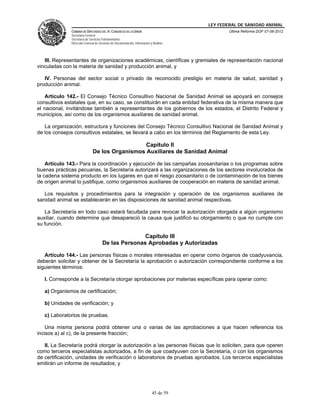LEY FEDERAL DE SANIDAD ANIMAL
               CÁMARA DE DIPUTADOS DEL H. CONGRESO DE LA UNIÓN                                   Última Reforma DOF 07-06-2012
               Secretaría General
               Secretaría de Servicios Parlamentarios
               Dirección General de Servicios de Documentación, Información y Análisis




   III. Representantes de organizaciones académicas, científicas y gremiales de representación nacional
vinculadas con la materia de sanidad y producción animal, y

   IV. Personas del sector social o privado de reconocido prestigio en materia de salud, sanidad y
producción animal.

    Artículo 142.- El Consejo Técnico Consultivo Nacional de Sanidad Animal se apoyará en consejos
consultivos estatales que, en su caso, se constituirán en cada entidad federativa de la misma manera que
el nacional, invitándose también a representantes de los gobiernos de los estados, el Distrito Federal y
municipios, así como de los organismos auxiliares de sanidad animal.

   La organización, estructura y funciones del Consejo Técnico Consultivo Nacional de Sanidad Animal y
de los consejos consultivos estatales, se llevará a cabo en los términos del Reglamento de esta Ley.

                                                 Capítulo II
                               De los Organismos Auxiliares de Sanidad Animal

    Artículo 143.- Para la coordinación y ejecución de las campañas zoosanitarias o los programas sobre
buenas prácticas pecuarias, la Secretaría autorizará a las organizaciones de los sectores involucrados de
la cadena sistema producto en los lugares en que el riesgo zoosanitario o de contaminación de los bienes
de origen animal lo justifique, como organismos auxiliares de cooperación en materia de sanidad animal.

   Los requisitos y procedimientos para la integración y operación de los organismos auxiliares de
sanidad animal se establecerán en las disposiciones de sanidad animal respectivas.

   La Secretaría en todo caso estará facultada para revocar la autorización otorgada a algún organismo
auxiliar, cuando determine que desapareció la causa que justificó su otorgamiento o que no cumple con
su función.

                                                     Capítulo III
                                      De las Personas Aprobadas y Autorizadas

   Artículo 144.- Las personas físicas o morales interesadas en operar como órganos de coadyuvancia,
deberán solicitar y obtener de la Secretaría la aprobación o autorización correspondiente conforme a los
siguientes términos:

   I. Corresponde a la Secretaría otorgar aprobaciones por materias específicas para operar como:

   a) Organismos de certificación;

   b) Unidades de verificación; y

   c) Laboratorios de pruebas.

    Una misma persona podrá obtener una o varias de las aprobaciones a que hacen referencia los
incisos a) al c), de la presente fracción;

   II. La Secretaría podrá otorgar la autorización a las personas físicas que lo soliciten, para que operen
como terceros especialistas autorizados, a fin de que coadyuven con la Secretaría, o con los organismos
de certificación, unidades de verificación o laboratorios de pruebas aprobados. Los terceros especialistas
emitirán un informe de resultados; y




                                                                             45 de 59
 