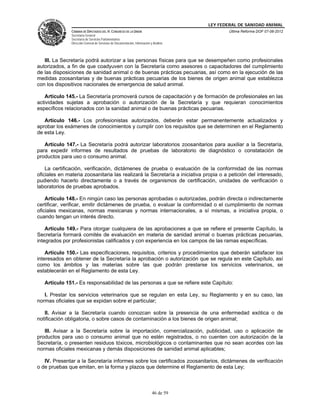 LEY FEDERAL DE SANIDAD ANIMAL
               CÁMARA DE DIPUTADOS DEL H. CONGRESO DE LA UNIÓN                                   Última Reforma DOF 07-06-2012
               Secretaría General
               Secretaría de Servicios Parlamentarios
               Dirección General de Servicios de Documentación, Información y Análisis




   III. La Secretaría podrá autorizar a las personas físicas para que se desempeñen como profesionales
autorizados, a fin de que coadyuven con la Secretaría como asesores o capacitadores del cumplimiento
de las disposiciones de sanidad animal o de buenas prácticas pecuarias, así como en la ejecución de las
medidas zoosanitarias y de buenas prácticas pecuarias de los bienes de origen animal que establezca
con los dispositivos nacionales de emergencia de salud animal.

   Artículo 145.- La Secretaría promoverá cursos de capacitación y de formación de profesionales en las
actividades sujetas a aprobación o autorización de la Secretaría y que requieran conocimientos
específicos relacionados con la sanidad animal o de buenas prácticas pecuarias.

   Artículo 146.- Los profesionistas autorizados, deberán estar permanentemente actualizados y
aprobar los exámenes de conocimientos y cumplir con los requisitos que se determinen en el Reglamento
de esta Ley.

   Artículo 147.- La Secretaría podrá autorizar laboratorios zoosanitarios para auxiliar a la Secretaría,
para expedir informes de resultados de pruebas de laboratorio de diagnóstico o constatación de
productos para uso o consumo animal.

    La certificación, verificación, dictámenes de prueba o evaluación de la conformidad de las normas
oficiales en materia zoosanitaria las realizará la Secretaría a iniciativa propia o a petición del interesado,
pudiendo hacerlo directamente o a través de organismos de certificación, unidades de verificación o
laboratorios de pruebas aprobados.

    Artículo 148.- En ningún caso las personas aprobadas o autorizadas, podrán directa o indirectamente
certificar, verificar, emitir dictámenes de prueba, o evaluar la conformidad o el cumplimiento de normas
oficiales mexicanas, normas mexicanas y normas internacionales, a sí mismas, a iniciativa propia, o
cuando tengan un interés directo.

    Artículo 149.- Para otorgar cualquiera de las aprobaciones a que se refiere el presente Capítulo, la
Secretaría formará comités de evaluación en materia de sanidad animal o buenas prácticas pecuarias,
integrados por profesionistas calificados y con experiencia en los campos de las ramas específicas.

    Artículo 150.- Las especificaciones, requisitos, criterios y procedimientos que deberán satisfacer los
interesados en obtener de la Secretaría la aprobación o autorización que se regula en este Capítulo, así
como los ámbitos y las materias sobre las que podrán prestarse los servicios veterinarios, se
establecerán en el Reglamento de esta Ley.

   Artículo 151.- Es responsabilidad de las personas a que se refiere este Capítulo:

   I. Prestar los servicios veterinarios que se regulan en esta Ley, su Reglamento y en su caso, las
normas oficiales que se expidan sobre el particular;

   II. Avisar a la Secretaría cuando conozcan sobre la presencia de una enfermedad exótica o de
notificación obligatoria, o sobre casos de contaminación a los bienes de origen animal;

   III. Avisar a la Secretaría sobre la importación, comercialización, publicidad, uso o aplicación de
productos para uso o consumo animal que no estén registrados, o no cuenten con autorización de la
Secretaría, o presenten residuos tóxicos, microbiológicos o contaminantes que no sean acordes con las
normas oficiales mexicanas y demás disposiciones de sanidad animal aplicables;

   IV. Presentar a la Secretaría informes sobre los certificados zoosanitarios, dictámenes de verificación
o de pruebas que emitan, en la forma y plazos que determine el Reglamento de esta Ley;



                                                                             46 de 59
 