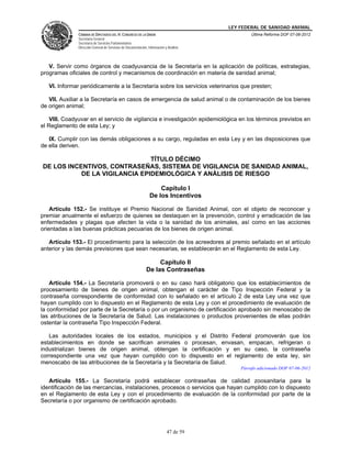 LEY FEDERAL DE SANIDAD ANIMAL
               CÁMARA DE DIPUTADOS DEL H. CONGRESO DE LA UNIÓN                                   Última Reforma DOF 07-06-2012
               Secretaría General
               Secretaría de Servicios Parlamentarios
               Dirección General de Servicios de Documentación, Información y Análisis




   V. Servir como órganos de coadyuvancia de la Secretaría en la aplicación de políticas, estrategias,
programas oficiales de control y mecanismos de coordinación en materia de sanidad animal;

   VI. Informar periódicamente a la Secretaría sobre los servicios veterinarios que presten;

   VII. Auxiliar a la Secretaría en casos de emergencia de salud animal o de contaminación de los bienes
de origen animal;

    VIII. Coadyuvar en el servicio de vigilancia e investigación epidemiológica en los términos previstos en
el Reglamento de esta Ley; y

   IX. Cumplir con las demás obligaciones a su cargo, reguladas en esta Ley y en las disposiciones que
de ella deriven.

                               TÍTULO DÉCIMO
DE LOS INCENTIVOS, CONTRASEÑAS, SISTEMA DE VIGILANCIA DE SANIDAD ANIMAL,
           DE LA VIGILANCIA EPIDEMIOLÓGICA Y ANÁLISIS DE RIESGO

                                                                     Capítulo I
                                                                 De los Incentivos

    Artículo 152.- Se instituye el Premio Nacional de Sanidad Animal, con el objeto de reconocer y
premiar anualmente el esfuerzo de quienes se destaquen en la prevención, control y erradicación de las
enfermedades y plagas que afecten la vida o la sanidad de los animales, así como en las acciones
orientadas a las buenas prácticas pecuarias de los bienes de origen animal.

   Artículo 153.- El procedimiento para la selección de los acreedores al premio señalado en el artículo
anterior y las demás previsiones que sean necesarias, se establecerán en el Reglamento de esta Ley.

                                                                    Capítulo II
                                                               De las Contraseñas

    Artículo 154.- La Secretaría promoverá o en su caso hará obligatorio que los establecimientos de
procesamiento de bienes de origen animal, obtengan el carácter de Tipo Inspección Federal y la
contraseña correspondiente de conformidad con lo señalado en el artículo 2 de esta Ley una vez que
hayan cumplido con lo dispuesto en el Reglamento de esta Ley y con el procedimiento de evaluación de
la conformidad por parte de la Secretaría o por un organismo de certificación aprobado sin menoscabo de
las atribuciones de la Secretaría de Salud. Las instalaciones o productos provenientes de ellas podrán
ostentar la contraseña Tipo Inspección Federal.

   Las autoridades locales de los estados, municipios y el Distrito Federal promoverán que los
establecimientos en donde se sacrifican animales o procesan, envasan, empacan, refrigeran o
industrializan bienes de origen animal, obtengan la certificación y en su caso, la contraseña
correspondiente una vez que hayan cumplido con lo dispuesto en el reglamento de esta ley, sin
menoscabo de las atribuciones de la Secretaría y la Secretaría de Salud.
                                                                                             Párrafo adicionado DOF 07-06-2012

   Artículo 155.- La Secretaría podrá establecer contraseñas de calidad zoosanitaria para la
identificación de las mercancías, instalaciones, procesos o servicios que hayan cumplido con lo dispuesto
en el Reglamento de esta Ley y con el procedimiento de evaluación de la conformidad por parte de la
Secretaría o por organismo de certificación aprobado.




                                                                             47 de 59
 