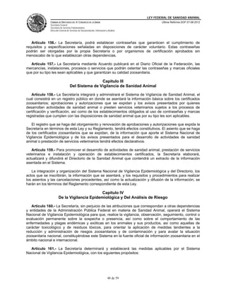 LEY FEDERAL DE SANIDAD ANIMAL
              CÁMARA DE DIPUTADOS DEL H. CONGRESO DE LA UNIÓN                                   Última Reforma DOF 07-06-2012
              Secretaría General
              Secretaría de Servicios Parlamentarios
              Dirección General de Servicios de Documentación, Información y Análisis




   Artículo 156.- La Secretaría, podrá establecer contraseñas que garanticen el cumplimiento de
requisitos y especificaciones señaladas en disposiciones de carácter voluntario. Estas contraseñas
podrán ser otorgadas por la propia Secretaría o por organismos de certificación aprobados sin
menoscabo de lo que establezcan otras dependencias.

   Artículo 157.- La Secretaría mediante Acuerdo publicará en el Diario Oficial de la Federación, las
mercancías, instalaciones, procesos o servicios que podrán ostentar las contraseñas y marcas oficiales
que por su tipo les sean aplicables y que garantizan su calidad zoosanitaria.

                                                   Capítulo III
                                   Del Sistema de Vigilancia de Sanidad Animal

   Artículo 158.- La Secretaría integrará y administrará el Sistema de Vigilancia de Sanidad Animal, el
cual consistirá en un registro público en donde se asentará la información básica sobre los certificados
zoosanitarios; aprobaciones y autorizaciones que se expidan y los avisos presentados por quienes
desarrollan actividades de sanidad animal o presten servicios veterinarios sujetos a los procesos de
certificación y verificación, así como de los establecimientos obligados al uso de contraseñas y marcas
registradas que cumplen con las disposiciones de sanidad animal que por su tipo les son aplicables.

   El registro que se haga del otorgamiento y renovación de aprobaciones y autorizaciones que expida la
Secretaría en términos de esta Ley y su Reglamento, tendrá efectos constitutivos. El asiento que se haga
de los certificados zoosanitarios que se expidan, de la información que aporte el Sistema Nacional de
Vigilancia Epidemiológica y de los avisos presentados para el desarrollo de actividades de sanidad
animal o prestación de servicios veterinarios tendrá efectos declarativos.

   Artículo 159.- Para promover el desarrollo de actividades de sanidad animal, prestación de servicios
veterinarios e instalación y operación de establecimientos certificados, la Secretaría elaborará,
actualizará y difundirá el Directorio de la Sanidad Animal que contendrá un extracto de la información
asentada en el Sistema.

   La integración y organización del Sistema Nacional de Vigilancia Epidemiológica y del Directorio, los
actos que se inscribirán, la información que se asentará, y los requisitos y procedimientos para realizar
los asientos y las cancelaciones procedentes, así como la actualización y difusión de la información, se
harán en los términos del Reglamento correspondiente de esta Ley.

                                             Capítulo IV
                      De la Vigilancia Epidemiológica y Del Análisis de Riesgo

   Artículo 160.- La Secretaría, sin perjuicio de las atribuciones que correspondan a otras dependencias
y entidades de la Administración Pública Federal en materia de Sanidad Animal, operará el Sistema
Nacional de Vigilancia Epidemiológica para que, realice la vigilancia, observación, seguimiento, control o
evaluación permanente sobre la sospecha o presencia, así como sobre el comportamiento de las
enfermedades y plagas endémicas y exóticas en los animales y sus productos, así como aquellas de
carácter toxicológico y de residuos tóxicos, para orientar la aplicación de medidas tendientes a la
reducción y administración de riesgos zoosanitarios y de contaminación y para avalar la situación
zoosanitaria nacional, constituyéndose este Sistema en la fuente oficial de información zoosanitaria en el
ámbito nacional e internacional.

  Artículo 161.- La Secretaría determinará y establecerá las medidas aplicables por el Sistema
Nacional de Vigilancia Epidemiológica, con los siguientes propósitos:




                                                                            48 de 59
 