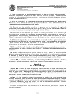 LEY FEDERAL DE SANIDAD ANIMAL
               CÁMARA DE DIPUTADOS DEL H. CONGRESO DE LA UNIÓN                                   Última Reforma DOF 07-06-2012
               Secretaría General
               Secretaría de Servicios Parlamentarios
               Dirección General de Servicios de Documentación, Información y Análisis




   I. Vigilar el cumplimiento de la obligatoriedad de todos los actores vinculados al ámbito pecuario y
reconocidos por esta Ley, de reportar en forma inmediata, cualquier sospecha o confirmación de la
presencia de enfermedades infecciosas, exóticas y endémicas de notificación obligatoria, así como
aquellas de carácter toxicológico;

   II. Vigilar el cumplimiento, por parte de los laboratorios de diagnóstico veterinario, respecto a sus
obligaciones, en los términos de esta Ley, de reportar en tiempo y forma al Sistema Nacional de
Vigilancia Epidemiológica, los diagnósticos que realicen;

    III. Coordinar con las unidades normativas y operativas de la Secretaría, el seguimiento
epidemiológico de las medidas zoosanitarias para el control y erradicación de enfermedades y plagas de
los animales de naturaleza infecciosa y toxicológica y de residuos tóxicos;

   IV. Implementar los procedimientos que permitan el registro y seguimiento de las sospechas y la
confirmación de la presencia de enfermedades tanto exóticas como endémicas que se presenten en
cualquier estado, zona o región o compartimento del país, hasta su cierre zoosanitario, así como la
elaboración de los análisis epidemiológicos correspondientes que permitan evaluar su comportamiento;

   V. Establecer la obligatoriedad del cumplimiento de los procesos de monitoreo epidemiológico, para el
reconocimiento y mantenimiento de la condición de libre de plagas o enfermedades bajo campaña oficial
o para el cambio de la situación zoosanitaria, de las entidades federativas, zonas, regiones o
compartimentos del país sujetas a campañas sanitarias oficiales;

    VI. Informar oficialmente la situación sanitaria del país, a los organismos e instituciones nacionales e
internacionales con los cuales la Secretaría tiene convenios y acuerdos de colaboración e intercambio de
información; y

   VII. Aportar la información necesaria para el análisis de riesgo y la toma de decisiones para la
aplicación de las medidas zoosanitarias en las unidades de producción en las cuales estuvieran ubicados
los animales, los bienes de origen animal o productos alimenticios, en las cuales fue determinada la
presencia de enfermedades exóticas, endémicas, de carácter toxicológico y de residuos tóxicos.

   Artículo 162.- La Secretaría establecerá y actualizará el Programa Nacional de Control y Monitoreo
de Residuos Tóxicos en los bienes de origen animal, en los términos del Reglamento de esta Ley.

                                                                 Capítulo V
                                                           Del Análisis de Riesgo

   Artículo 163.- El análisis de riesgo es un estudio científico que tiene por objeto la evaluación de la
probabilidad de entrada, establecimiento o difusión de enfermedades o plagas o de contaminación de los
bienes de origen animal y la estimación de su impacto económico y de ser el caso las consecuencias
para la salud humana; es un indicador cualitativo o cuantitativo de la probabilidad de la presencia de una
enfermedad o plaga en un país, región o zona determinada.

   Artículo 164.- La Secretaría, mediante disposiciones de salud animal o de buenas prácticas
pecuarias, determinará el tipo de análisis de riesgo requerido para cada enfermedad o plaga o agentes
que afecte la integridad de los bienes de origen animal, mediante una evaluación cualitativa y descriptiva
o cuantitativa y estadística según sea el caso, con base en los parámetros técnicos y científicos
nacionales o los recomendados internacionalmente.

    El análisis de riesgo deberá ser presentado con la documentación del proceso o fuentes de
información utilizadas.



                                                                             49 de 59
 