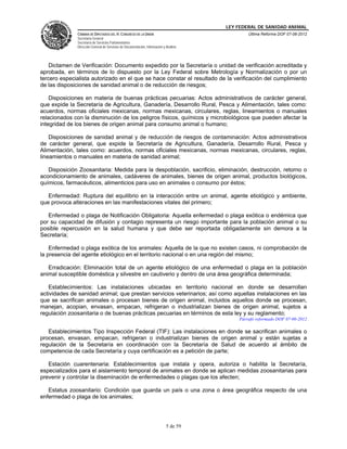 LEY FEDERAL DE SANIDAD ANIMAL
              CÁMARA DE DIPUTADOS DEL H. CONGRESO DE LA UNIÓN                                   Última Reforma DOF 07-06-2012
              Secretaría General
              Secretaría de Servicios Parlamentarios
              Dirección General de Servicios de Documentación, Información y Análisis




    Dictamen de Verificación: Documento expedido por la Secretaría o unidad de verificación acreditada y
aprobada, en términos de lo dispuesto por la Ley Federal sobre Metrología y Normalización o por un
tercero especialista autorizado en el que se hace constar el resultado de la verificación del cumplimiento
de las disposiciones de sanidad animal o de reducción de riesgos;

    Disposiciones en materia de buenas prácticas pecuarias: Actos administrativos de carácter general,
que expide la Secretaría de Agricultura, Ganadería, Desarrollo Rural, Pesca y Alimentación, tales como:
acuerdos, normas oficiales mexicanas, normas mexicanas, circulares, reglas, lineamientos o manuales
relacionados con la disminución de los peligros físicos, químicos y microbiológicos que pueden afectar la
integridad de los bienes de origen animal para consumo animal o humano;

    Disposiciones de sanidad animal y de reducción de riesgos de contaminación: Actos administrativos
de carácter general, que expide la Secretaría de Agricultura, Ganadería, Desarrollo Rural, Pesca y
Alimentación, tales como: acuerdos, normas oficiales mexicanas, normas mexicanas, circulares, reglas,
lineamientos o manuales en materia de sanidad animal;

   Disposición Zoosanitaria: Medida para la despoblación, sacrificio, eliminación, destrucción, retorno o
acondicionamiento de animales, cadáveres de animales, bienes de origen animal, productos biológicos,
químicos, farmacéuticos, alimenticios para uso en animales o consumo por éstos;

   Enfermedad: Ruptura del equilibrio en la interacción entre un animal, agente etiológico y ambiente,
que provoca alteraciones en las manifestaciones vitales del primero;

   Enfermedad o plaga de Notificación Obligatoria: Aquella enfermedad o plaga exótica o endémica que
por su capacidad de difusión y contagio representa un riesgo importante para la población animal o su
posible repercusión en la salud humana y que debe ser reportada obligadamente sin demora a la
Secretaría;

    Enfermedad o plaga exótica de los animales: Aquella de la que no existen casos, ni comprobación de
la presencia del agente etiológico en el territorio nacional o en una región del mismo;

   Erradicación: Eliminación total de un agente etiológico de una enfermedad o plaga en la población
animal susceptible doméstica y silvestre en cautiverio y dentro de una área geográfica determinada;

   Establecimientos: Las instalaciones ubicadas en territorio nacional en donde se desarrollan
actividades de sanidad animal; que prestan servicios veterinarios; así como aquellas instalaciones en las
que se sacrifican animales o procesan bienes de origen animal, incluidos aquellos donde se procesan,
manejan, acopian, envasan, empacan, refrigeran o industrializan bienes de origen animal, sujetos a
regulación zoosanitaria o de buenas prácticas pecuarias en términos de esta ley y su reglamento;
                                                                                            Párrafo reformado DOF 07-06-2012

   Establecimientos Tipo Inspección Federal (TIF): Las instalaciones en donde se sacrifican animales o
procesan, envasan, empacan, refrigeran o industrializan bienes de origen animal y están sujetas a
regulación de la Secretaría en coordinación con la Secretaría de Salud de acuerdo al ámbito de
competencia de cada Secretaría y cuya certificación es a petición de parte;

   Estación cuarentenaria: Establecimientos que instala y opera, autoriza o habilita la Secretaría,
especializados para el aislamiento temporal de animales en donde se aplican medidas zoosanitarias para
prevenir y controlar la diseminación de enfermedades o plagas que los afecten;

   Estatus zoosanitario: Condición que guarda un país o una zona o área geográfica respecto de una
enfermedad o plaga de los animales;




                                                                             5 de 59
 