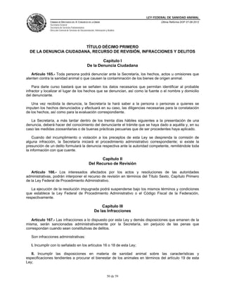 LEY FEDERAL DE SANIDAD ANIMAL
              CÁMARA DE DIPUTADOS DEL H. CONGRESO DE LA UNIÓN                                   Última Reforma DOF 07-06-2012
              Secretaría General
              Secretaría de Servicios Parlamentarios
              Dirección General de Servicios de Documentación, Información y Análisis




                         TÍTULO DÉCIMO PRIMERO
  DE LA DENUNCIA CIUDADANA, RECURSO DE REVISIÓN, INFRACCIONES Y DELITOS

                                                              Capítulo I
                                                      De la Denuncia Ciudadana

   Artículo 165.- Toda persona podrá denunciar ante la Secretaría, los hechos, actos u omisiones que
atenten contra la sanidad animal o que causen la contaminación de los bienes de origen animal.

    Para darle curso bastará que se señalen los datos necesarios que permitan identificar al probable
infractor y localizar el lugar de los hechos que se denuncian, así como la fuente o el nombre y domicilio
del denunciante.

   Una vez recibida la denuncia, la Secretaría la hará saber a la persona o personas a quienes se
imputen los hechos denunciados y efectuará en su caso, las diligencias necesarias para la constatación
de los hechos, así como para la evaluación correspondiente.

   La Secretaría, a más tardar dentro de los treinta días hábiles siguientes a la presentación de una
denuncia, deberá hacer del conocimiento del denunciante el trámite que se haya dado a aquélla y, en su
caso las medidas zoosanitarias o de buenas prácticas pecuarias que de ser procedentes haya aplicado.

    Cuando del incumplimiento o violación a los preceptos de esta Ley se desprenda la comisión de
alguna infracción, la Secretaría iniciará el procedimiento administrativo correspondiente; si existe la
presunción de un delito formulará la denuncia respectiva ante la autoridad competente, remitiéndole toda
la información con que cuente.

                                                               Capítulo II
                                                        Del Recurso de Revisión

   Artículo 166.- Los interesados afectados por los actos y resoluciones de las autoridades
administrativas, podrán interponer el recurso de revisión en términos del Título Sexto, Capítulo Primero
de la Ley Federal de Procedimiento Administrativo.

   La ejecución de la resolución impugnada podrá suspenderse bajo los mismos términos y condiciones
que establece la Ley Federal de Procedimiento Administrativo o el Código Fiscal de la Federación,
respectivamente.

                                                                  Capítulo III
                                                              De las Infracciones

   Artículo 167.- Las infracciones a lo dispuesto por esta Ley y demás disposiciones que emanen de la
misma, serán sancionadas administrativamente por la Secretaría, sin perjuicio de las penas que
correspondan cuando sean constitutivas de delitos.

   Son infracciones administrativas:

   I. Incumplir con lo señalado en los artículos 16 o 18 de esta Ley;

   II. Incumplir las disposiciones en materia de sanidad animal sobre las características y
especificaciones tendientes a procurar el bienestar de los animales en términos del artículo 19 de esta
Ley;


                                                                            50 de 59
 