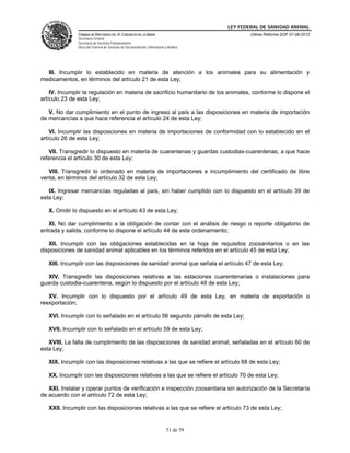 LEY FEDERAL DE SANIDAD ANIMAL
               CÁMARA DE DIPUTADOS DEL H. CONGRESO DE LA UNIÓN                                   Última Reforma DOF 07-06-2012
               Secretaría General
               Secretaría de Servicios Parlamentarios
               Dirección General de Servicios de Documentación, Información y Análisis




  III. Incumplir lo establecido en materia de atención a los animales para su alimentación y
medicamentos, en términos del artículo 21 de esta Ley;

    IV. Incumplir la regulación en materia de sacrificio humanitario de los animales, conforme lo dispone el
artículo 23 de esta Ley;

   V. No dar cumplimiento en el punto de ingreso al país a las disposiciones en materia de importación
de mercancías a que hace referencia el artículo 24 de esta Ley;

    VI. Incumplir las disposiciones en materia de importaciones de conformidad con lo establecido en el
artículo 26 de esta Ley;

   VII. Transgredir lo dispuesto en materia de cuarentenas y guardas custodias-cuarentenas, a que hace
referencia el artículo 30 de esta Ley;

   VIII. Transgredir lo ordenado en materia de importaciones e incumplimiento del certificado de libre
venta, en términos del artículo 32 de esta Ley;

   IX. Ingresar mercancías reguladas al país, sin haber cumplido con lo dispuesto en el artículo 39 de
esta Ley;

   X. Omitir lo dispuesto en el artículo 43 de esta Ley;

   XI. No dar cumplimiento a la obligación de contar con el análisis de riesgo o reporte obligatorio de
entrada y salida, conforme lo dispone el artículo 44 de este ordenamiento;

   XII. Incumplir con las obligaciones establecidas en la hoja de requisitos zoosanitarios o en las
disposiciones de sanidad animal aplicables en los términos referidos en el artículo 45 de esta Ley;

   XIII. Incumplir con las disposiciones de sanidad animal que señala el artículo 47 de esta Ley;

   XIV. Transgredir las disposiciones relativas a las estaciones cuarentenarias o instalaciones para
guarda custodia-cuarentena, según lo dispuesto por el artículo 48 de esta Ley;

   XV. Incumplir con lo dispuesto por el artículo 49 de esta Ley, en materia de exportación o
reexportación;

   XVI. Incumplir con lo señalado en el artículo 56 segundo párrafo de esta Ley;

   XVII. Incumplir con lo señalado en el artículo 59 de esta Ley;

   XVIII. La falta de cumplimiento de las disposiciones de sanidad animal, señaladas en el artículo 60 de
esta Ley;

   XIX. Incumplir con las disposiciones relativas a las que se refiere el artículo 68 de esta Ley;

   XX. Incumplir con las disposiciones relativas a las que se refiere el artículo 70 de esta Ley;

   XXI. Instalar y operar puntos de verificación e inspección zoosanitaria sin autorización de la Secretaría
de acuerdo con el artículo 72 de esta Ley;

   XXII. Incumplir con las disposiciones relativas a las que se refiere el artículo 73 de esta Ley;


                                                                             51 de 59
 