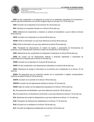 LEY FEDERAL DE SANIDAD ANIMAL
               CÁMARA DE DIPUTADOS DEL H. CONGRESO DE LA UNIÓN                                   Última Reforma DOF 07-06-2012
               Secretaría General
               Secretaría de Servicios Parlamentarios
               Dirección General de Servicios de Documentación, Información y Análisis




     XXIII. No dar cumplimiento a la obligación de contar con el certificado zoosanitario de movilización o
utilizarlo para fines diferentes a los que fue otorgado según los artículos 74 o 75 de esta Ley;

   XXIV. Incumplir con lo dispuesto en los artículos 78 u 80 de esta Ley;

   XXV. Ubicarse en el supuesto indicado en el artículo 83 de esta Ley;

   XXVI. Abstenerse de implementar y mantener un sistema de trazabilidad, a que se refiere el artículo
85 de esta Ley;

   XXVII. Incumplir con lo dispuesto en el artículo 88 de esta Ley;

   XXVIII. Omitir la información a la que hace referencia el artículo 89 de esta Ley;

   XXIX. Omitir la información a la que hace referencia el artículo 90 de esta Ley;

   XXX. Transgredir las disposiciones en materia de registro y autorización de formulaciones de
productos y sus modificaciones conforme lo indican los artículos 92 y 94 de esta Ley;

   XXXI. Abstenerse de dar cumplimiento a la disposición contenida en el artículo 96 de esta Ley;

   XXXII. No cumplir con las disposiciones relativas a productos registrados o autorizados de
conformidad con lo dispuesto por el artículo 97 de esta Ley;

   XXXIII. Incumplir con lo dispuesto en el artículo 98 de esta Ley;

   XXXIV. No dar cumplimiento a las disposiciones contenidas en el artículo 99 de esta Ley;

   XXXV. Abstenerse de otorgar la información en los términos de lo establecido en el artículo 101 de
esta Ley;

   XXXVI. No asegurarse que los productos cuenten con la autorización o registro correspondiente,
conforme se refiere el artículo 102 de esta Ley;

   XXXVII. Incumplir con lo previsto en el artículo 106 de esta Ley;

   XXXVIII. Incumplir con las disposiciones relativas al artículo 107 de esta Ley;

   XXXIX. Dejar de cumplir con las obligaciones dispuestas en el artículo 108 de esta Ley;

   XL. No proporcionar las facilidades a que hace referencia el artículo 109 de esta Ley;

   XLI. No proporcionar a la Secretaría la información a que hace referencia el artículo 110 de esta Ley;

   XLII. Abstenerse de cumplir las disposiciones a que hace referencia el artículo 111 de esta Ley;

   XLIII. Transgredir las disposiciones establecidas en el artículo 117 de esta Ley;

   XLIV. Incumplir con lo señalado en el artículo 120 de esta Ley;

   XLV. Incumplir las obligaciones establecidas en el artículo 129 de esta Ley;



                                                                             52 de 59
 