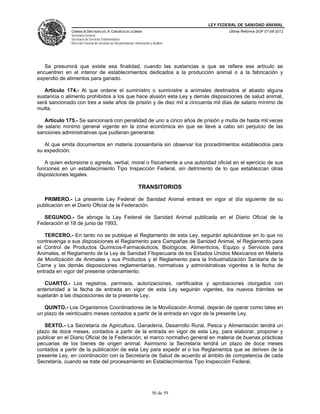 LEY FEDERAL DE SANIDAD ANIMAL
              CÁMARA DE DIPUTADOS DEL H. CONGRESO DE LA UNIÓN                                   Última Reforma DOF 07-06-2012
              Secretaría General
              Secretaría de Servicios Parlamentarios
              Dirección General de Servicios de Documentación, Información y Análisis




   Se presumirá que existe esa finalidad, cuando las sustancias a que se refiere ese artículo se
encuentren en el interior de establecimientos dedicados a la producción animal o a la fabricación y
expendio de alimentos para ganado.

   Artículo 174.- Al que ordene el suministro o suministre a animales destinados al abasto alguna
sustancia o alimento prohibidos a los que hace alusión esta Ley y demás disposiciones de salud animal,
será sancionado con tres a siete años de prisión y de diez mil a cincuenta mil días de salario mínimo de
multa.

   Artículo 175.- Se sancionará con penalidad de uno a cinco años de prisión y multa de hasta mil veces
de salario mínimo general vigente en la zona económica en que se lleve a cabo sin perjuicio de las
sanciones administrativas que pudieran generarse:

   Al que emita documentos en materia zoosanitaria sin observar los procedimientos establecidos para
su expedición.

   A quien extorsione o agreda, verbal, moral o físicamente a una autoridad oficial en el ejercicio de sus
funciones en un establecimiento Tipo Inspección Federal, sin detrimento de lo que establezcan otras
disposiciones legales.

                                                                  TRANSITORIOS

   PRIMERO.- La presente Ley Federal de Sanidad Animal entrará en vigor al día siguiente de su
publicación en el Diario Oficial de la Federación.

  SEGUNDO.- Se abroga la Ley Federal de Sanidad Animal publicada en el Diario Oficial de la
Federación el 18 de junio de 1993.

   TERCERO.- En tanto no se publique el Reglamento de esta Ley, seguirán aplicándose en lo que no
contravenga a sus disposiciones el Reglamento para Campañas de Sanidad Animal, el Reglamento para
el Control de Productos Químicos-Farmacéuticos, Biológicos, Alimenticios, Equipo y Servicios para
Animales, el Reglamento de la Ley de Sanidad Fitopecuaria de los Estados Unidos Mexicanos en Materia
de Movilización de Animales y sus Productos y el Reglamento para la Industrialización Sanitaria de la
Carne y las demás disposiciones reglamentarias, normativas y administrativas vigentes a la fecha de
entrada en vigor del presente ordenamiento.

   CUARTO.- Los registros, permisos, autorizaciones, certificados y aprobaciones otorgados con
anterioridad a la fecha de entrada en vigor de esta Ley seguirán vigentes, los nuevos trámites se
sujetarán a las disposiciones de la presente Ley.

   QUINTO.- Los Organismos Coordinadores de la Movilización Animal, dejarán de operar como tales en
un plazo de veinticuatro meses contados a partir de la entrada en vigor de la presente Ley.

   SEXTO.- La Secretaría de Agricultura, Ganadería, Desarrollo Rural, Pesca y Alimentación tendrá un
plazo de doce meses, contados a partir de la entrada en vigor de esta Ley, para elaborar, proponer y
publicar en el Diario Oficial de la Federación, el marco normativo general en materia de buenas prácticas
pecuarias de los bienes de origen animal. Asimismo la Secretaría tendrá un plazo de doce meses
contados a partir de la publicación de esta Ley para expedir el o los Reglamentos que se deriven de la
presente Ley, en coordinación con la Secretaría de Salud de acuerdo al ámbito de competencia de cada
Secretaría, cuando se trate del procesamiento en Establecimientos Tipo Inspección Federal.




                                                                            56 de 59
 
