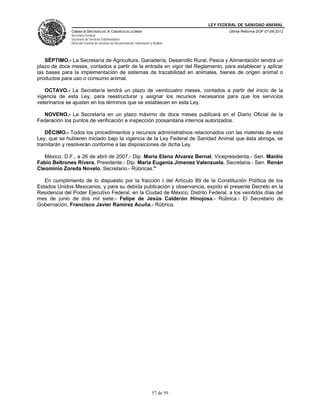 LEY FEDERAL DE SANIDAD ANIMAL
              CÁMARA DE DIPUTADOS DEL H. CONGRESO DE LA UNIÓN                                   Última Reforma DOF 07-06-2012
              Secretaría General
              Secretaría de Servicios Parlamentarios
              Dirección General de Servicios de Documentación, Información y Análisis




   SÉPTIMO.- La Secretaría de Agricultura, Ganadería, Desarrollo Rural, Pesca y Alimentación tendrá un
plazo de doce meses, contados a partir de la entrada en vigor del Reglamento, para establecer y aplicar
las bases para la implementación de sistemas de trazabilidad en animales, bienes de origen animal o
productos para uso o consumo animal.

   OCTAVO.- La Secretaría tendrá un plazo de veinticuatro meses, contados a partir del inicio de la
vigencia de esta Ley, para reestructurar y asignar los recursos necesarios para que los servicios
veterinarios se ajusten en los términos que se establecen en esta Ley.

  NOVENO.- La Secretaría en un plazo máximo de doce meses publicará en el Diario Oficial de la
Federación los puntos de verificación e inspección zoosanitaria internos autorizados.

   DÉCIMO.- Todos los procedimientos y recursos administrativos relacionados con las materias de esta
Ley, que se hubieren iniciado bajo la vigencia de la Ley Federal de Sanidad Animal que ésta abroga, se
tramitarán y resolverán conforme a las disposiciones de dicha Ley.

   México, D.F., a 26 de abril de 2007.- Dip. Maria Elena Alvarez Bernal, Vicepresidenta.- Sen. Manlio
Fabio Beltrones Rivera, Presidente.- Dip. Maria Eugenia Jimenez Valenzuela, Secretaria.- Sen. Renán
Cleominio Zoreda Novelo, Secretario.- Rúbricas."

   En cumplimiento de lo dispuesto por la fracción I del Artículo 89 de la Constitución Política de los
Estados Unidos Mexicanos, y para su debida publicación y observancia, expido el presente Decreto en la
Residencia del Poder Ejecutivo Federal, en la Ciudad de México, Distrito Federal, a los veintidós días del
mes de junio de dos mil siete.- Felipe de Jesús Calderón Hinojosa.- Rúbrica.- El Secretario de
Gobernación, Francisco Javier Ramírez Acuña.- Rúbrica.




                                                                            57 de 59
 