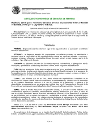LEY FEDERAL DE SANIDAD ANIMAL
               CÁMARA DE DIPUTADOS DEL H. CONGRESO DE LA UNIÓN                                            Última Reforma DOF 07-06-2012
               Secretaría General
               Secretaría de Servicios Parlamentarios
               Dirección General de Servicios de Documentación, Información y Análisis




                    ARTÍCULOS TRANSITORIOS DE DECRETOS DE REFORMA

DECRETO por el que se reforman y adicionan diversas disposiciones de la Ley Federal
de Sanidad Animal y de la Ley General de Salud.
                                  Publicado en el Diario Oficial de la Federación el 7 de junio de 2012

    Artículo Primero. Se reforman los artículos 1; 2, primer párrafo; 3; 4, en sus párrafos 8, 16, 38 y 99;
6, fracciones LVI, LVIII, LIX y LXIV; 17, primer párrafo y 105, fracción III; se adicionan un tercer y cuarto
párrafos al artículo 2, un artículo 106 Bis y un segundo párrafo al artículo 154 de la Ley Federal de
Sanidad Animal, para quedar como sigue:

   ……….

                                                                       Transitorios

   PRIMERO.- El presente decreto entrará en vigor el día siguiente al de la publicación en el Diario
Oficial de la Federación.

   SEGUNDO.- La Secretaría expedirá las disposiciones que deberán contener los lineamientos y
requisitos para la certificación de los establecimientos donde se sacrifican animales, o procesan,
envasan, empacan, refrigeran o industrializan bienes de origen animal, en seis meses a partir de la
entrada en vigor del presente decreto.

  TERCERO.- La Secretaría difundirá en los medios impresos y electrónicos, la participación de los
municipios y gobiernos de los estados y del Distrito Federal, en los programas de certificación.

    CUARTO.- Las legislaturas de los estados deberán adecuar en su legislación correspondiente las
reformas contenidas en el presente decreto, para fomentar la certificación por parte de la secretaría de
los establecimientos dedicados al sacrificio de animales o que procesan, envasan, empacan, refrigeran o
industrializan bienes de origen animal de competencia municipal.

   QUINTO.- Las acciones que, en su caso, deban realizar las dependencias y entidades de la
Administración Pública Federal para dar cumplimiento al presente Decreto, deberán cubrirse en función
de los ingresos disponibles conforme a la Ley de Ingresos de la Federación, y sujetarse a la
disponibilidad presupuestaria que se apruebe para dichos fines en el Presupuesto de Egresos de la
Federación y a las disposiciones de la Ley Federal de Presupuesto y Responsabilidad Hacendaria.

   SEXTO.- Para la debida instauración del presente Decreto, el Ejecutivo Federal instruirá a las
Secretarías de Agricultura, Ganadería, Desarrollo Rural, Pesca y Alimentación, y de Salud, a efecto de
que en un plazo no mayor a 90 días, suscriban las bases de coordinación que determinarán el ejercicio
de las atribuciones que, en materia de inspección y vigilancia de la calidad, sanidad e inocuidad de los
productos procesados en rastros y en establecimientos dedicados al procesamiento de los productos
derivados del sacrificio, les confieren la Ley Federal de Sanidad Animal, la Ley General de Salud y las
demás disposiciones aplicables.

  México, D.F., a 26 de abril de 2012.- Dip. Guadalupe Acosta Naranjo, Presidente.- Sen. José
González Morfín, Presidente.- Dip. Laura Arizmendi Campos, Secretaria.- Sen. Martha Leticia Sosa
Govea, Secretaria.- Rúbricas."

   En cumplimiento de lo dispuesto por la fracción I del Artículo 89 de la Constitución Política de los
Estados Unidos Mexicanos, y para su debida publicación y observancia, expido el presente Decreto en la



                                                                             58 de 59
 
