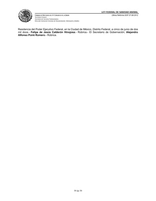 LEY FEDERAL DE SANIDAD ANIMAL
              CÁMARA DE DIPUTADOS DEL H. CONGRESO DE LA UNIÓN                                   Última Reforma DOF 07-06-2012
              Secretaría General
              Secretaría de Servicios Parlamentarios
              Dirección General de Servicios de Documentación, Información y Análisis




Residencia del Poder Ejecutivo Federal, en la Ciudad de México, Distrito Federal, a cinco de junio de dos
mil doce.- Felipe de Jesús Calderón Hinojosa.- Rúbrica.- El Secretario de Gobernación, Alejandro
Alfonso Poiré Romero.- Rúbrica.




                                                                            59 de 59
 
