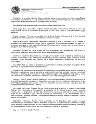 LEY FEDERAL DE SANIDAD ANIMAL
              CÁMARA DE DIPUTADOS DEL H. CONGRESO DE LA UNIÓN                                   Última Reforma DOF 07-06-2012
              Secretaría General
              Secretaría de Servicios Parlamentarios
              Dirección General de Servicios de Documentación, Información y Análisis




   Evaluación de la conformidad: La determinación del grado de cumplimiento con las normas oficiales
mexicanas o la conformidad con las normas mexicanas, las normas internacionales, especificaciones o
disposiciones de sanidad animal o de buenas prácticas pecuarias;

   Fecha de sacrificio: Día calendario en que un animal es privado de la vida;

    Foco: Lugar donde se produce, explota, maneja, concentra o comercializa animales o bienes de
origen animal, en el cual se identifica la presencia de uno o más casos de una enfermedad o plaga
específica;

   Franja fronteriza: Territorio comprendido entre la línea divisoria internacional y la línea paralela
ubicada a una distancia de veinte kilómetros hacia el interior del país;

   Hoja de Requisitos Zoosanitarios: Documento mediante el cual la Secretaría da a conocer al
importador los requerimientos a cumplir para la importación de mercancías reguladas por esta Ley,
tendientes a asegurar el nivel adecuado de protección que considere necesario para la protección de la
salud animal en el territorio nacional;

   Incidencia: Número de casos nuevos de una enfermedad que aparecen en una población
determinada, durante un periodo específico, en un área geográfica definida;

   Informe de resultados: Documento expedido por un laboratorio oficial, aprobado o autorizado, que
contiene los resultados u otra información derivada de los mismos, obtenidos de las pruebas o análisis
realizados. Dicho documento será signado por el médico veterinario o profesionista del área afín
responsable;

   Inspección: Acto que realiza la Secretaría para constatar mediante la verificación el cumplimiento de
esta Ley y de las disposiciones que de ella deriven;

   Instalación de cuarentena guarda-custodia: Establecimiento que instala y opera, autoriza o habilita la
Secretaría, especializado para la recepción y aislamiento temporal de animales y demás mercancías
reguladas en esta Ley, que impliquen un riesgo zoosanitario, para confirmación de diagnóstico y, en su
caso, tratamiento profiláctico, destrucción o retorno a su país o lugar de origen o procedencia;

    Insumo: Producto natural, sintético, biológico o de origen biotecnológico utilizado para promover la
producción pecuaria, así como para el diagnóstico, prevención, control, erradicación y tratamiento de las
enfermedades, plagas y otros agentes nocivos que afecten las especies animales o a sus productos. Se
incluyen alimentos para animales y aditivos;

    Laboratorio de Pruebas: Persona física o moral acreditada de acuerdo a lo establecido por la Ley
Federal sobre Metrología y Normalización y aprobada por la Secretaría, para prestar servicios
relacionados con las pruebas o análisis para determinar la presencia o ausencia de una enfermedad o
plaga de los animales o para realizar servicios de constatación o de contaminantes físicos,
microbiológicos y químicos conforme a las normas oficiales mexicanas en materia zoosanitaria y expedir
informe de resultados;

    Laboratorio autorizado: Persona moral autorizada por la Secretaría, para prestar servicios
relacionados con el diagnóstico a fin de determinar la presencia o ausencia de una enfermedad o plaga
de los animales o de constatación de productos para uso en animales o consumo por éstos, conforme a
las disposiciones de sanidad animal, así como para expedir informe de resultados;

   Ley: Ley Federal de Sanidad Animal;



                                                                             6 de 59
 