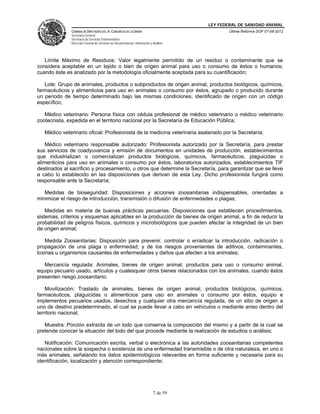 LEY FEDERAL DE SANIDAD ANIMAL
               CÁMARA DE DIPUTADOS DEL H. CONGRESO DE LA UNIÓN                                   Última Reforma DOF 07-06-2012
               Secretaría General
               Secretaría de Servicios Parlamentarios
               Dirección General de Servicios de Documentación, Información y Análisis




   Límite Máximo de Residuos: Valor legalmente permitido de un residuo o contaminante que se
considera aceptable en un tejido o bien de origen animal para uso o consumo de éstos o humanos;
cuando éste es analizado por la metodología oficialmente aceptada para su cuantificación;

   Lote: Grupo de animales, productos o subproductos de origen animal, productos biológicos, químicos,
farmacéuticos y alimenticios para uso en animales o consumo por éstos, agrupado o producido durante
un periodo de tiempo determinado bajo las mismas condiciones, identificado de origen con un código
específico;

   Médico veterinario: Persona física con cédula profesional de médico veterinario o médico veterinario
zootecnista, expedida en el territorio nacional por la Secretaría de Educación Pública;

   Médico veterinario oficial: Profesionista de la medicina veterinaria asalariado por la Secretaría;

    Médico veterinario responsable autorizado: Profesionista autorizado por la Secretaría, para prestar
sus servicios de coadyuvancia y emisión de documentos en unidades de producción, establecimientos
que industrializan o comercializan productos biológicos, químicos, farmacéuticos, plaguicidas o
alimenticios para uso en animales o consumo por éstos, laboratorios autorizados, establecimientos TIF
destinados al sacrificio y procesamiento, u otros que determine la Secretaría, para garantizar que se lleve
a cabo lo establecido en las disposiciones que derivan de esta Ley. Dicho profesionista fungirá como
responsable ante la Secretaría;

   Medidas de bioseguridad: Disposiciones y acciones zoosanitarias indispensables, orientadas a
minimizar el riesgo de introducción, transmisión o difusión de enfermedades o plagas;

    Medidas en materia de buenas prácticas pecuarias: Disposiciones que establecen procedimientos,
sistemas, criterios y esquemas aplicables en la producción de bienes de origen animal, a fin de reducir la
probabilidad de peligros físicos, químicos y microbiológicos que pueden afectar la integridad de un bien
de origen animal;

   Medida Zoosanitarias: Disposición para prevenir, controlar o erradicar la introducción, radicación o
propagación de una plaga o enfermedad; y de los riesgos provenientes de aditivos, contaminantes,
toxinas u organismos causantes de enfermedades y daños que afecten a los animales;

   Mercancía regulada: Animales, bienes de origen animal, productos para uso o consumo animal,
equipo pecuario usado, artículos y cualesquier otros bienes relacionados con los animales, cuando éstos
presenten riesgo zoosanitario;

    Movilización: Traslado de animales, bienes de origen animal, productos biológicos, químicos,
farmacéuticos, plaguicidas o alimenticios para uso en animales o consumo por éstos, equipo e
implementos pecuarios usados, desechos y cualquier otra mercancía regulada, de un sitio de origen a
uno de destino predeterminado, el cual se puede llevar a cabo en vehículos o mediante arreo dentro del
territorio nacional;

   Muestra: Porción extraída de un todo que conserva la composición del mismo y a partir de la cual se
pretende conocer la situación del todo del que procede mediante la realización de estudios o análisis;

   Notificación: Comunicación escrita, verbal o electrónica a las autoridades zoosanitarias competentes
nacionales sobre la sospecha o existencia de una enfermedad transmisible o de otra naturaleza, en uno o
más animales, señalando los datos epidemiológicos relevantes en forma suficiente y necesaria para su
identificación, localización y atención correspondiente;




                                                                              7 de 59
 