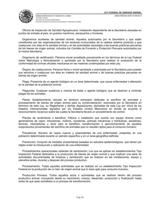 LEY FEDERAL DE SANIDAD ANIMAL
              CÁMARA DE DIPUTADOS DEL H. CONGRESO DE LA UNIÓN                                   Última Reforma DOF 07-06-2012
              Secretaría General
              Secretaría de Servicios Parlamentarios
              Dirección General de Servicios de Documentación, Información y Análisis




   Oficina de Inspección de Sanidad Agropecuaria: Instalación dependiente de la Secretaría ubicadas en
puntos de entrada al país, en puertos marítimos, aeropuertos y fronteras;

   Organismos auxiliares de sanidad animal: Aquellos autorizados por la Secretaría y que están
constituidos por las organizaciones de los sectores involucrados de la cadena sistema producto y que
coadyuvan con ésta en la sanidad animal y en las actividades asociadas a las buenas prácticas pecuarias
de los bienes de origen animal, incluidos los Comités de Fomento y Protección Pecuaria autorizados por
la misma Secretaría;

   Organismo de certificación: Persona moral acreditada previamente en los términos de la Ley Federal
sobre Metrología y Normalización y aprobada por la Secretaría para realizar la evaluación de la
conformidad de normas oficiales mexicanas en las materias contempladas por esta Ley;

   Órgano de coadyuvancia: Persona física o moral aprobada o autorizada por la Secretaría para prestar
sus servicios o coadyuvar con ésta en materia de sanidad animal o de buenas prácticas pecuarias en
bienes de origen animal;

   Plaga: Presencia de un agente biológico en un área determinada, que causa enfermedad o alteración
en la sanidad de la población animal;

   Plaguicida: Cualquier sustancia o mezcla de éstas o agente biológico que se destinan a controlar
plagas de los animales;

    Planta: Establecimiento ubicado en territorio extranjero dedicado al sacrificio de animales y
procesamiento de bienes de origen animal para su comercialización, autorizado por la Secretaría en
términos de esta Ley, su Reglamento y demás disposiciones, derivadas de esta Ley por virtud de los
tratados internacionales signados por los Estados Unidos Mexicanos en donde se acuerda el
reconocimiento recíproco sobre las cuales la Secretaría llevará un procedimiento de control;

   Plantas de rendimiento o beneficio: Fábrica o instalación que cuenta con equipo diverso como
generadores de vapor, trituradores, molinos, cocedores, prensas mecánicas o hidráulicas, secadores,
tamices, mezcladoras u otros para el beneficio, transformación o aprovechamiento de aquellos
subproductos provenientes del sacrificio de animales que no resulten aptos para el consumo humano;

   Prevalencia: Número de casos nuevos y preexistentes de una enfermedad, presentes en una
población determinada durante un periodo específico y en un área geográfica definida;

   Prevención: Conjunto de medidas zoosanitarias basadas en estudios epidemiológicos, que tienen por
objeto evitar la introducción y radicación de una enfermedad;

   Procedimientos operacionales estándar de sanitización: Los que se aplican en establecimientos Tipo
Inspección Federal dedicados a la producción de bienes de origen animal y que implican una serie de
actividades documentadas de limpieza y sanitización que se realizan en las instalaciones, equipo y
utensilios antes, durante y después del proceso productivo;

  Procesamiento: Todas aquellas actividades que se realizan en un establecimiento Tipo Inspección
Federal en la producción de un bien de origen animal que lo hace apto para consumo humano;

   Producción Primaria: Todos aquellos actos o actividades que se realizan dentro del proceso
productivo animal, incluyendo desde su nacimiento, crianza, desarrollo, producción y finalización hasta
antes de que sean sometidos a un proceso de transformación;




                                                                             8 de 59
 