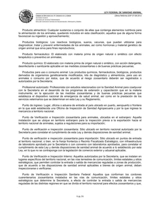 LEY FEDERAL DE SANIDAD ANIMAL
               CÁMARA DE DIPUTADOS DEL H. CONGRESO DE LA UNIÓN                                   Última Reforma DOF 07-06-2012
               Secretaría General
               Secretaría de Servicios Parlamentarios
               Dirección General de Servicios de Documentación, Información y Análisis




    Producto alimenticio: Cualquier sustancia o conjunto de ellas que contenga elementos nutritivos para
la alimentación de los animales, quedando incluidos en esta clasificación, aquellos que de alguna forma
favorezcan su ingestión y aprovechamiento;

    Productos biológicos: Los reactivos biológicos, sueros, vacunas, que puedan utilizarse para
diagnosticar, tratar y prevenir enfermedades de los animales, así como hormonas y material genético de
origen animal que sirva para fines reproductivos;

   Producto farmacéutico: El elaborado con materia prima de origen natural o sintético con efecto
terapéutico o preventivo en animales;

   Producto químico: El elaborado con materia prima de origen natural o sintético, con acción detergente,
desinfectante o sanitizante aplicable en las medidas zoosanitarias o de buenas prácticas pecuarias;

   Productos para uso o consumo animal: Los productos químicos, farmacéuticos, biológicos, productos
derivados de organismos genéticamente modificados, kits de diagnóstico y alimenticios, para uso en
animales o consumo por éstos, que de acuerdo al riesgo zoosanitario deberán ser registrados o
autorizados por la Secretaría;

    Profesional autorizado: Profesionista con estudios relacionados con la Sanidad Animal para coadyuvar
con la Secretaría en el desarrollo de los programas de extensión y capacitación que en la materia
instrumente; en la ejecución de las medidas zoosanitarias y de buenas prácticas pecuarias que
establezca el dispositivo nacional de emergencia de salud animal, así como en la prestación de los
servicios veterinarios que se determinan en esta Ley y su Reglamento;

   Punto de ingreso: Lugar, oficina o aduana de entrada al país ubicado en puerto, aeropuerto o frontera
en la que esté establecida una Oficina de Inspección de Sanidad Agropecuaria y por la que ingresa la
mercancía a territorio nacional.

    Punto de Verificación e Inspección zoosanitaria para animales, ubicados en el extranjero: Aquella
instalación que se ubique en territorio extranjero para la inspección previa a la exportación hacia el
territorio nacional de animales, sujetos a regulaciones para su importación;

  Punto de verificación e inspección zoosanitaria: Sitio ubicado en territorio nacional autorizado por la
Secretaría para constatar el cumplimiento de esta Ley y demás disposiciones de sanidad animal;

    Punto de verificación e inspección zoosanitaria para importación: Sitio ubicado en puntos de entrada
al territorio nacional; o bien, en la franja fronteriza o Recinto Fiscalizado Estratégico, con infraestructura
de laboratorio aprobado por la Secretaría o con convenio con laboratorios aprobados, para constatar el
cumplimiento de esta Ley y demás disposiciones de sanidad animal de acuerdo a lo establecido por esta
Ley, en lo que no se contraponga con la legislación de comercio exterior y aduanal aplicable;

   Punto de Verificación e Inspección Interno: Aquellos autorizados por la Secretaría, que se instalan en
lugares específicos del territorio nacional, en las vías terrestres de comunicación, límites estatales y sitios
estratégicos, que permiten controlar la entrada o salida de mercancías reguladas a zonas de producción,
que de acuerdo a las disposiciones de sanidad animal aplicables a bienes de origen animal, deban
inspeccionarse o verificarse;

   Punto de Verificación e Inspección Sanitaria Federal: Aquellos que conforman los cordones
cuarentenarios zoosanitarios instalados en las vías de comunicación, límites estatales y sitios
estratégicos que determine la Secretaría, a efecto de controlar la entrada o salida de mercancías
reguladas de las distintas regiones en que se divida el territorio nacional para efectos zoosanitarios y que,



                                                                              9 de 59
 