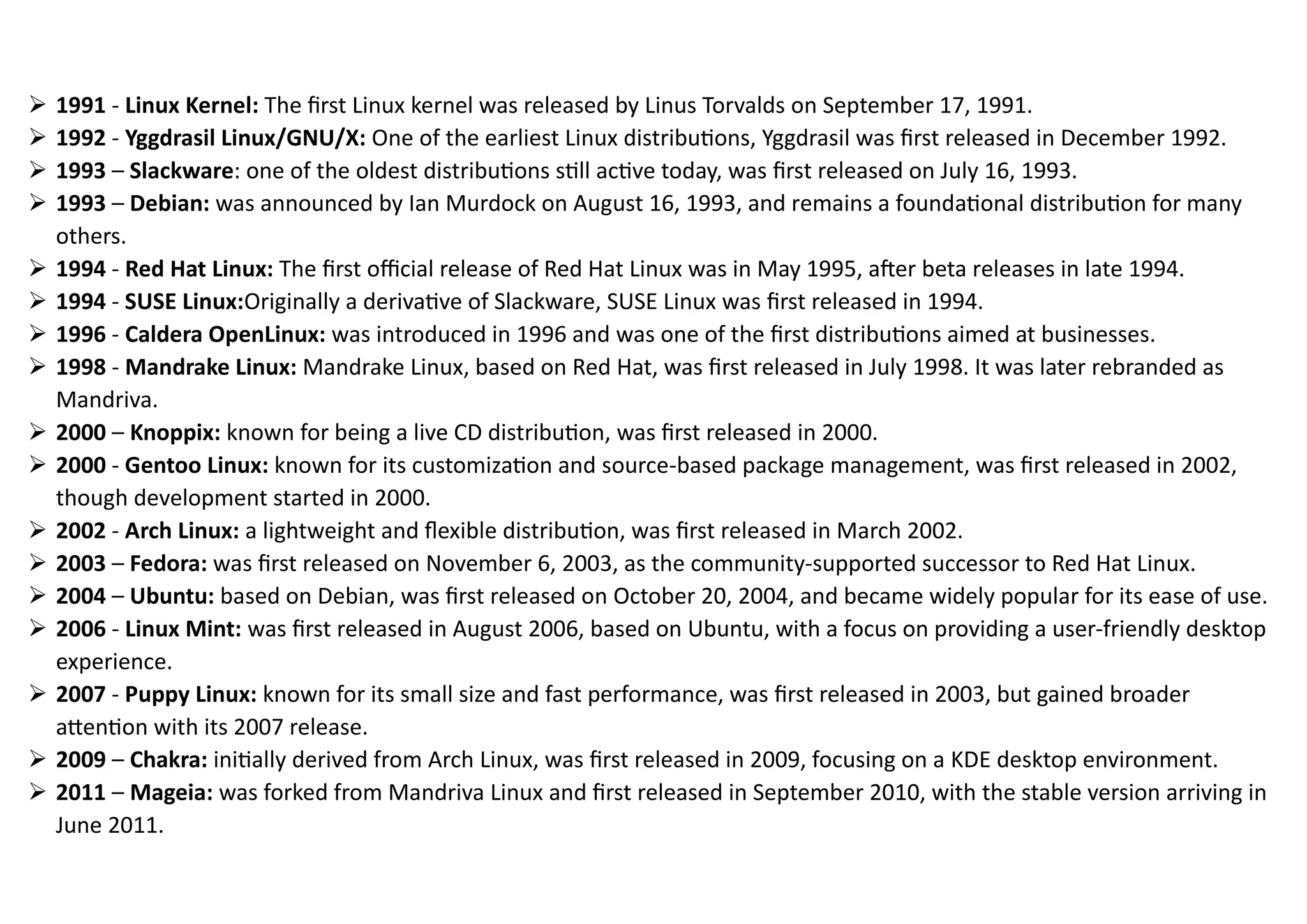 ➢ 1991 - Linux Kernel: The first Linux kernel was released by Linus Torvalds on September 17, 1991.
➢ 1992 - Yggdrasil Linux/GNU/X: One of the earliest Linux distributions, Yggdrasil was first released in December 1992.
➢ 1993 – Slackware: one of the oldest distributions still active today, was first released on July 16, 1993.
➢ 1993 – Debian: was announced by Ian Murdock on August 16, 1993, and remains a foundational distribution for many
others.
➢ 1994 - Red Hat Linux: The first official release of Red Hat Linux was in May 1995, after beta releases in late 1994.
➢ 1994 - SUSE Linux:Originally a derivative of Slackware, SUSE Linux was first released in 1994.
➢ 1996 - Caldera OpenLinux: was introduced in 1996 and was one of the first distributions aimed at businesses.
➢ 1998 - Mandrake Linux: Mandrake Linux, based on Red Hat, was first released in July 1998. It was later rebranded as
Mandriva.
➢ 2000 – Knoppix: known for being a live CD distribution, was first released in 2000.
➢ 2000 - Gentoo Linux: known for its customization and source-based package management, was first released in 2002,
though development started in 2000.
➢ 2002 - Arch Linux: a lightweight and flexible distribution, was first released in March 2002.
➢ 2003 – Fedora: was first released on November 6, 2003, as the community-supported successor to Red Hat Linux.
➢ 2004 – Ubuntu: based on Debian, was first released on October 20, 2004, and became widely popular for its ease of use.
➢ 2006 - Linux Mint: was first released in August 2006, based on Ubuntu, with a focus on providing a user-friendly desktop
experience.
➢ 2007 - Puppy Linux: known for its small size and fast performance, was first released in 2003, but gained broader
attention with its 2007 release.
➢ 2009 – Chakra: initially derived from Arch Linux, was first released in 2009, focusing on a KDE desktop environment.
➢ 2011 – Mageia: was forked from Mandriva Linux and first released in September 2010, with the stable version arriving in
June 2011.
 